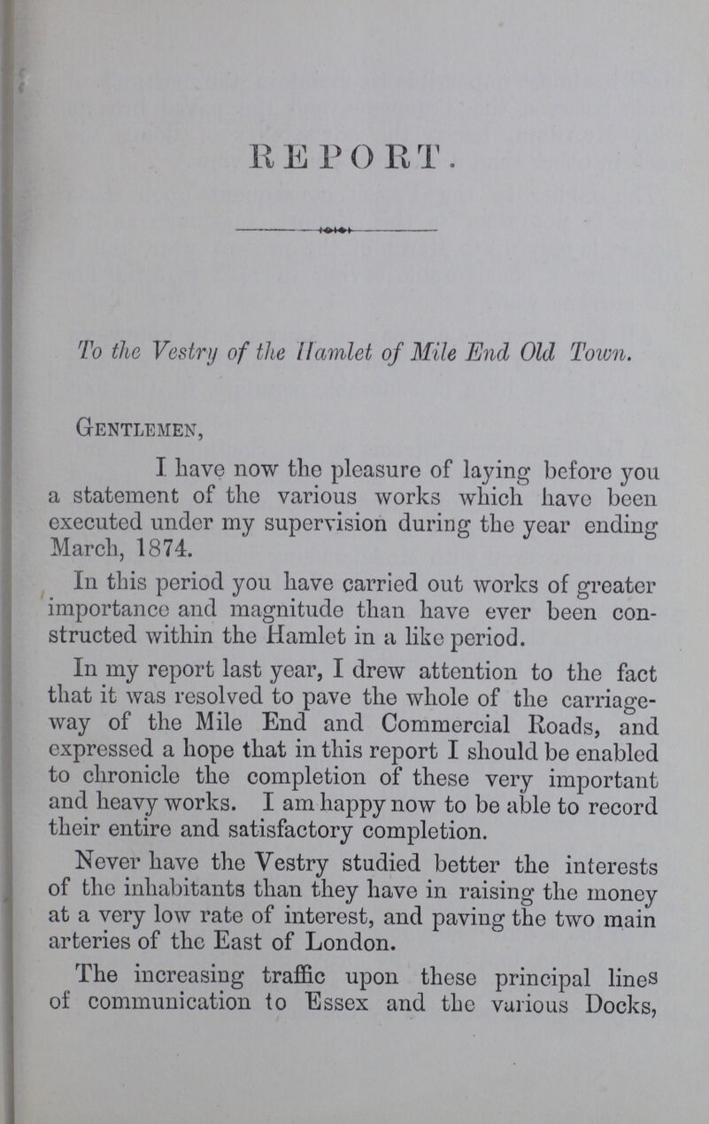 REPORT To the Vestry of the Hamlet of Mite End Old Town. Gentlemen, I. have now the pleasure of laying before you a statement of the various works which have been executed under my supervision during the year ending March, 1874. In this period you have carried out works of greater importance and magnitude than have ever been con structed within the Hamlet in a like period. In my report last year, I drew attention to the fact that it was resolved to pave the whole of the carriage way of the Mile End and Commercial Roads, and expressed a hope that in this report I should be enabled to chronicle the completion of these very important and heavy works. I am happy now to be able to record their entire and satisfactory completion. Never have the Vestry studied better the interests of the inhabitants than they have in raising the money at a very low rate of interest, and paving the two main arteries of the East of London. The increasing traffic upon these principal lines of communication to Essex and the various Docks,