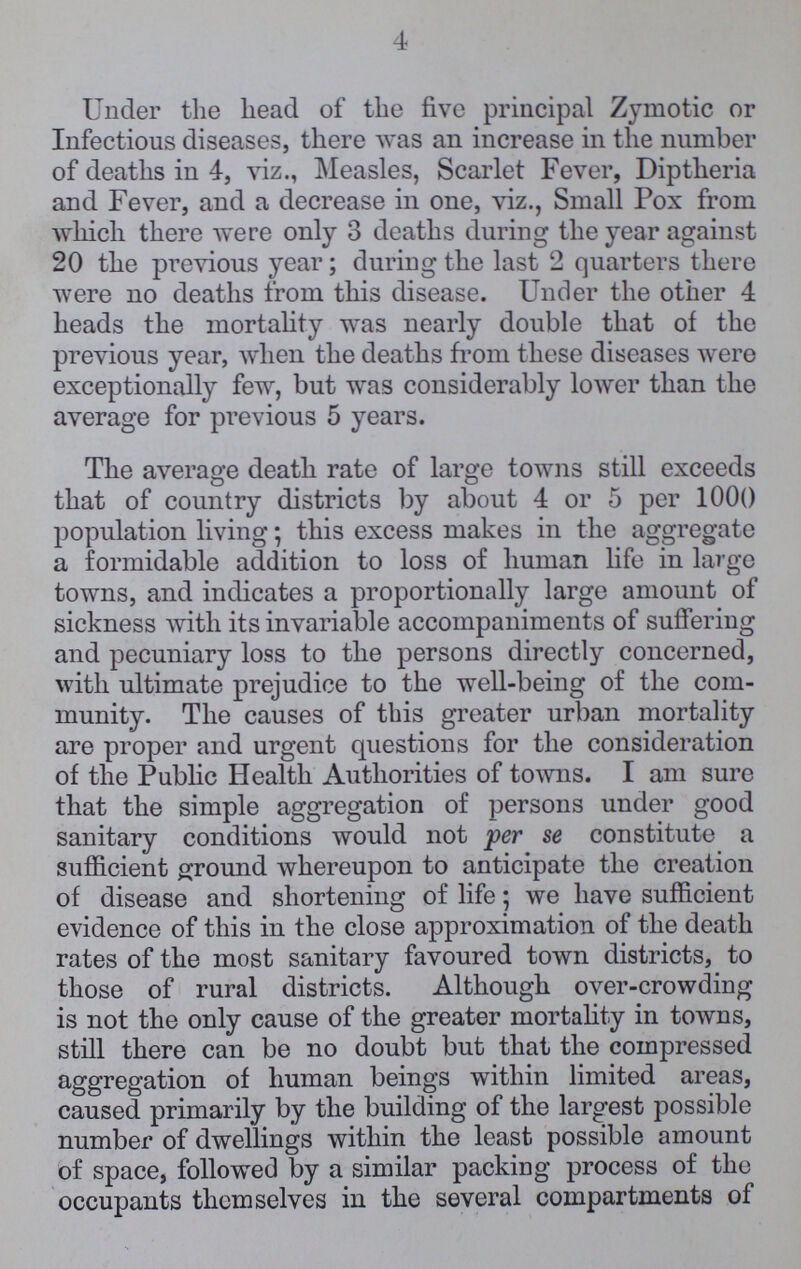 4 Under the head of the five principal Zymotic or Infectious diseases, there was an increase in the number of deaths in 4, viz., Measles, Scarlet Fever, Diptheria and Fever, and a decrease in one, viz., Small Pox from which there were only 3 deaths during the year against 20 the previous year; during the last 2 quarters there were no deaths from this disease. Under the other 4 heads the mortality was nearly double that of the previous year, when the deaths from these diseases were exceptionally few, but was considerably lower than the average for previous 5 years. The average death rate of large towns still exceeds that of country districts by about 4 or 5 per 1000 population living; this excess makes in the aggregate a formidable addition to loss of human life in largo towns, and indicates a proportionally large amount of sickness with its invariable accompaniments of suffering and pecuniary loss to the persons directly concerned, with ultimate prejudice to the well-being of the com munity. The causes of this greater urban mortality are proper and urgent questions for the consideration of the Public Health Authorities of towns. I am sure that the simple aggregation of persons under good sanitary conditions would not per se constitute a sufficient ground whereupon to anticipate the creation of disease and shortening of life; we have sufficient evidence of this in the close approximation of the death rates of the most sanitary favoured town districts, to those of rural districts. Although over-crowding is not the only cause of the greater mortality in towns, still there can be no doubt but that the compressed aggregation of human beings within limited areas, caused primarily by the building of the largest possible number of dwellings within the least possible amount of space, followed by a similar packing process of the occupants themselves in the several compartments of