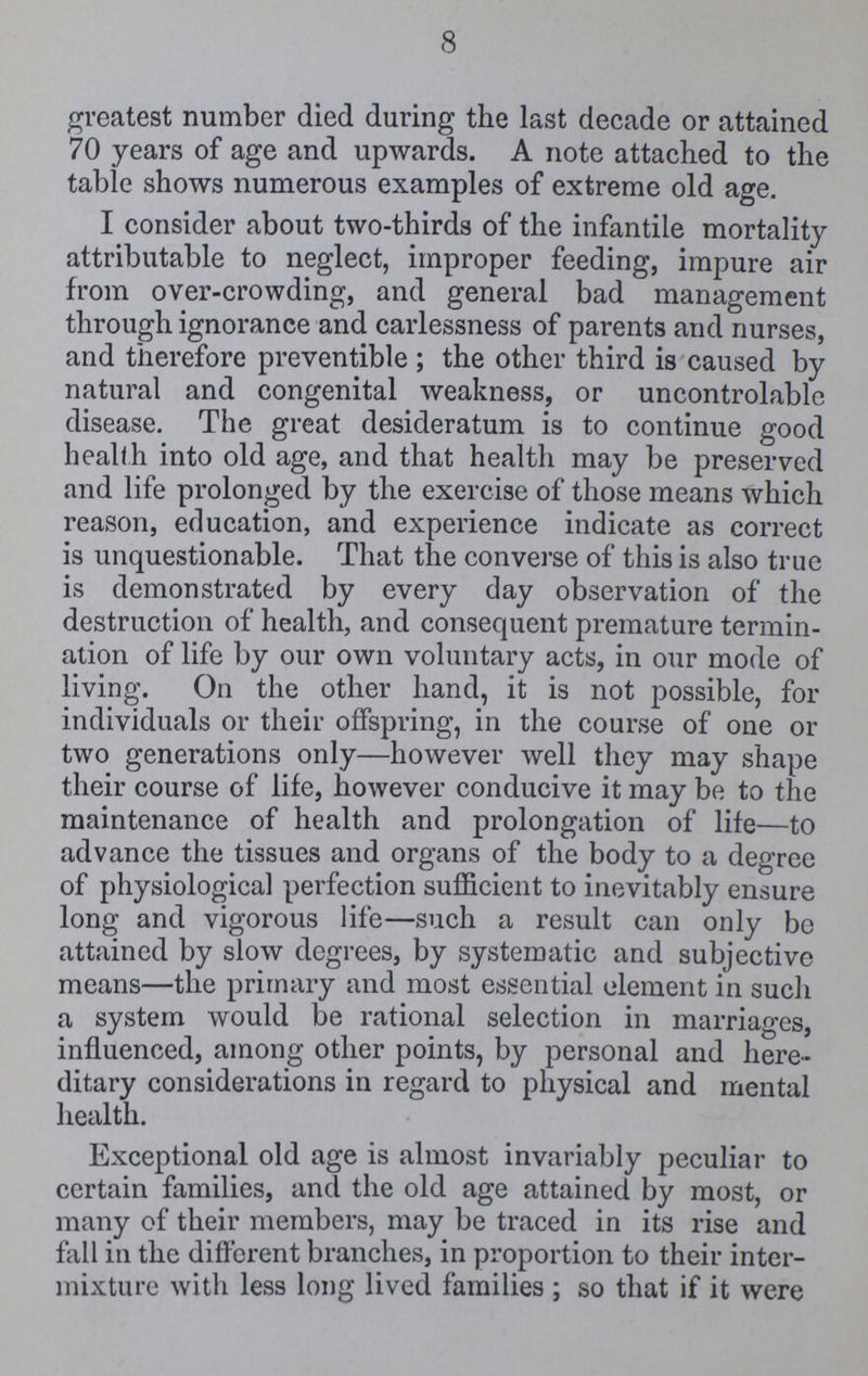 8 greatest number died during the last decade or attained 70 years of age and upwards. A note attached to the table shows numerous examples of extreme old age. I consider about two-thirds of the infantile mortality attributable to neglect, improper feeding, impure air from over-crowding, and general bad management through ignorance and carlessness of parents and nurses, and therefore preventible; the other third is caused by natural and congenital weakness, or uncontrolable disease. The great desideratum is to continue good health into old age, and that health may be preserved and life prolonged by the exercise of those means which reason, education, and experience indicate as correct is unquestionable. That the converse of this is also true is demonstrated by every day observation of the destruction of health, and consequent premature termin ation of life by our own voluntary acts, in our mode of living. On the other hand, it is not possible, for individuals or their offspring, in the course of one or two generations only—however well they may shape their course of life, however conducive it may be to the maintenance of health and prolongation of life—to advance the tissues and organs of the body to a degree of physiological perfection sufficient to inevitably ensure long and vigorous life—such a result can only be attained by slow degrees, by systematic and subjective means—the primary and most essential element in such a system would be rational selection in marriages, influenced, among other points, by personal and here ditary considerations in regard to physical and mental health. Exceptional old age is almost invariably peculiar to certain families, and the old age attained by most, or many of their members, may be traced in its rise and fall in the different branches, in proportion to their inter mixture with less long lived families; so that if it were