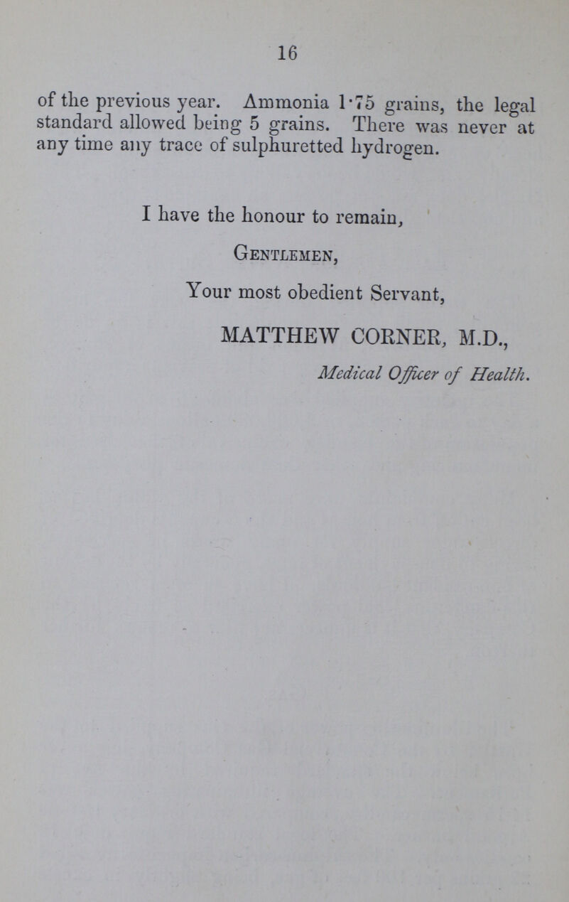 16 of the previous year. Ammonia 1.75 grains, the legal standard allowed being 5 grains. There was never at any time any trace of sulphuretted hydrogen. I have the honour to remain, Gentlemen, Your most obedient Servant, MATTHEW CORNER, M.D., Medical Officer of Health.