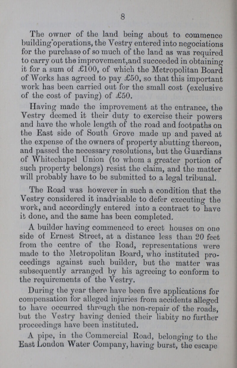 8 The owner of the land being about to commence building operations, the Vestry entered into negociations for the purchase of so much of the land as was required to carry out the improvement,and succeeded in obtaining it for a sum of £100, of which the Metropolitan Board of Works has agreed to pay £50, so that this important work has been carried out for the small cost (exclusive of the cost of paving) of £50. Having made the improvement at the entrance, the Vestry deemed it their duty to exercise their powers and have the whole length of the road and footpaths on the East side of South Grove made up and paved at the expense of the owners of property abutting thereon, and passed the necessary resolutions, but the Guardians of Whitechapel Union (to whom a greater portion of such property belongs) resist the claim, and the matter will probably have to be submitted to a legal tribunal. The Road was however in such a condition that the Vestry considered it inadvisable to defer executing the work, and accordingly entered into a contract to have it done, and the same has been completed. A builder having commenced to erect houses on one side of Ernest Street, at a distance less than 20 feet from the centre of the Road, representations were made to the Metropolitan Board, who instituted pro ceedings against such builder, but the matter was subsequently arranged by his agreeing to conform to the requirements of the Vestry. During the year there have been five applications for compensation for alleged injuries from accidents alleged to have occurred through the non-repair of the roads, but the Vestry having denied their liabity no further proceedings have boen instituted. A pipe, in the Commercial Road, belonging to the East London Water Company, having burst, the escape