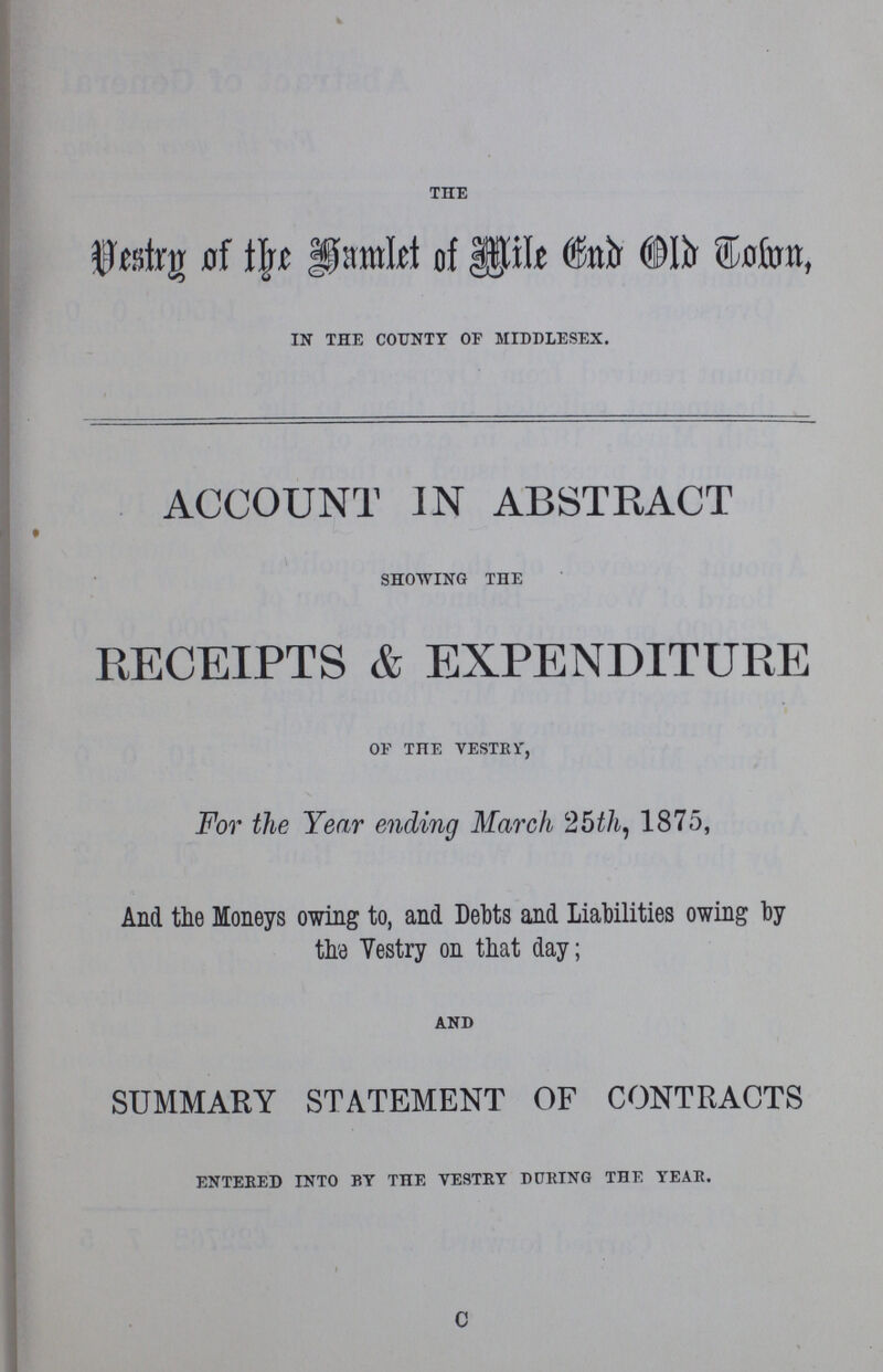 THE Vestry of the Hamlet of Mile End Old Town, IN THE COUNTY OF MIDDLESEX. ACCOUNT IN ABSTRACT SHOWING THE RECEIPTS & EXPENDITURE OF THE VESTRY, For the Year ending March 25th, 1875, And the Moneys owing to, and Debts and Liabilities owing by the Vestry on that day; AND SUMMARY STATEMENT OF CONTRACTS ENTERED INTO BY THE VESTRY DURING THE YEAR. c