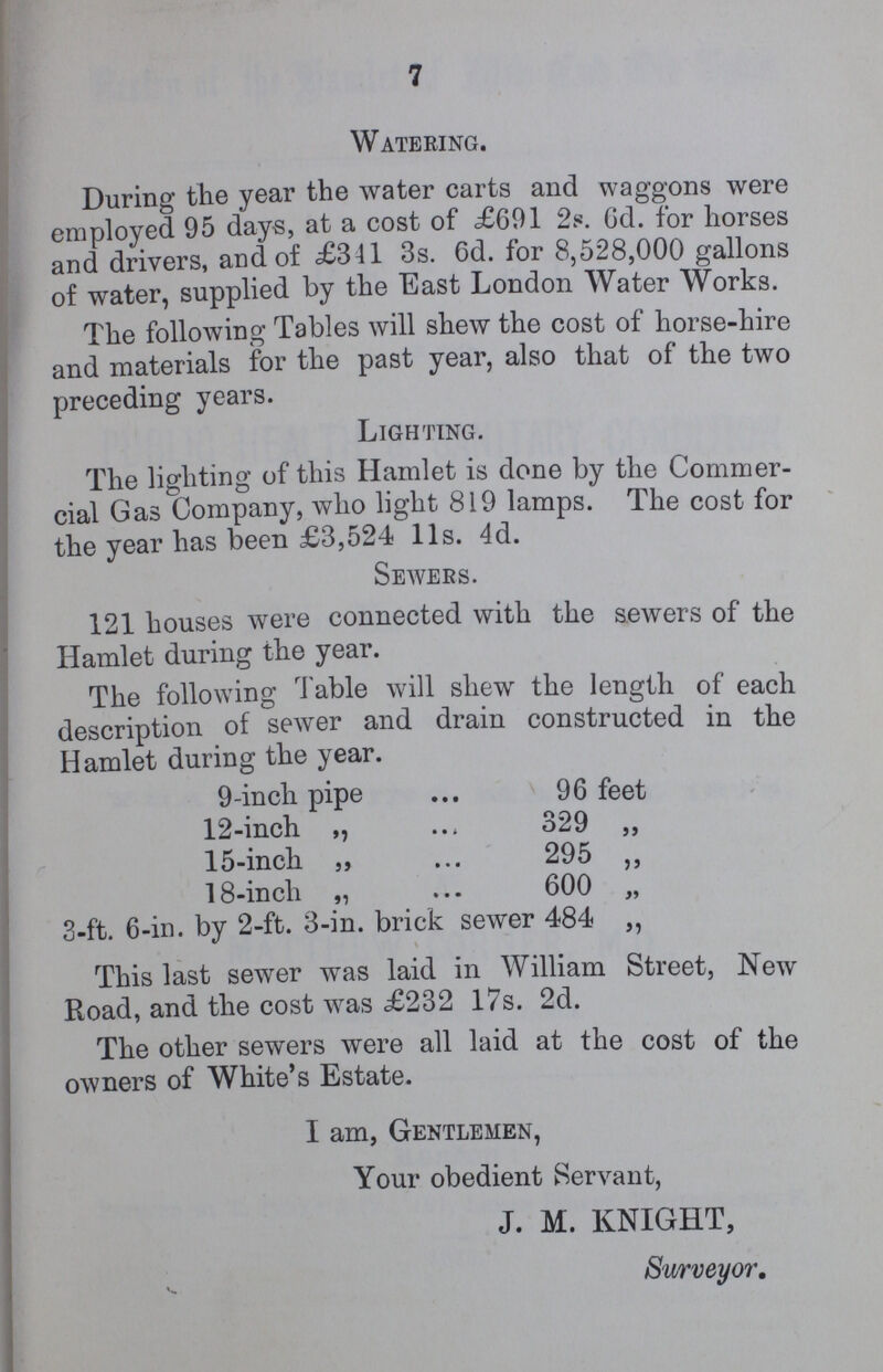 7 Watering. During the year the water carts and waggons were employed 95 days, at a cost of £691 2s. 6d. for horses and drivers, and of £341 3s. 6d. for 8,528,000 gallons of water, supplied by the East London Water Works. The following Tables will shew the cost of horse-hire and materials for the past year, also that of the two preceding years. Lighting. The lighting of this Hamlet is done by the Commer cial Gas Company, who light 819 lamps. The cost for the year has been £3,524 l1s. 4d. Seavers. 121 houses were connected with the sewers of the Hamlet during the year. The following Table will shew the length of each description of sewer and drain constructed in the Hamlet during the year. 9-in cli pipe 96 feet 12-inch ,, 329 „ 15-inch „ 295 „ 18-inch „ 600 „ 3-ft. 6-in. by 2-ft. 3-in. brick sewer 484 ,, This last sewer was laid in William Street, New Road, and the cost was £232 17s. 2d. The other sewers were all laid at the cost of the owners of White's Estate. I am, Gentlemen, Your obedient Servant, J. M. KNIGHT, Surveyor.