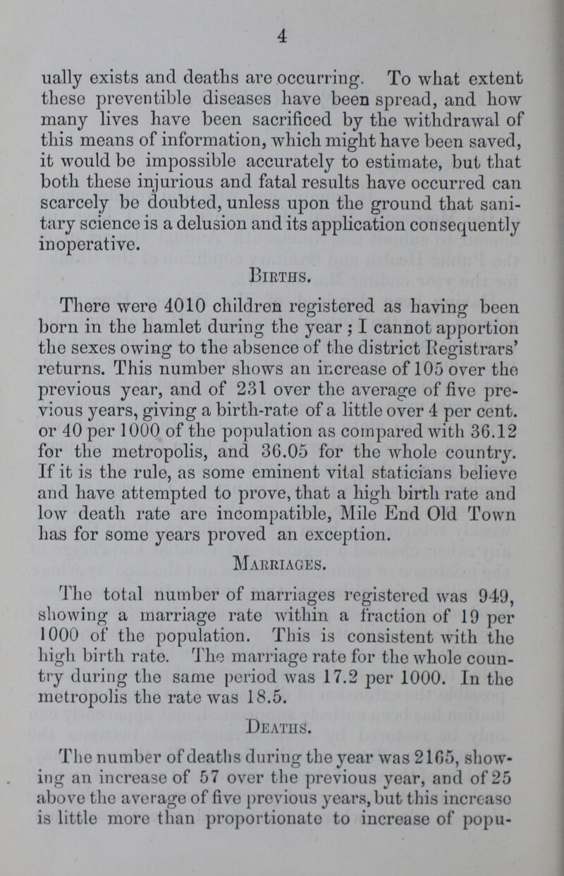 4 ually exists and deaths are occurring. To what extent these preventible diseases have been spread, and how many lives have been sacrificed by the withdrawal of this means of information, which might have been saved, it would be impossible accurately to estimate, but that both these injurious and fatal results have occurred can scarcely bo doubted, unless upon the ground that sani tary science is a delusion and its application consequently inoperative. Births. There were 4010 children registered as having been born in the hamlet during the year ; I cannot apportion the sexes owing to the absence of the district Registrars' returns. This number shows an increase of 105 over the previous year, and of 231 over the average of five pre vious years, giving a birth-rate of a little over 4 per cent, or 40 per 1000 of the population as compared with 36.12 for the metropolis, and 36.05 for the whole country. If it is the rule, as some eminent vital staticians believe and have attempted to prove, that a high birth rate and low death rate are incompatible, Mile End Old Town has for some years proved an exception. Marriages. The total number of marriages registered was 949, showing a marriage rate within a fraction of 19 per 1000 of the population. This is consistent with the high birth rate. The marriage rate for the whole coun try during the same period was 17.2 per 1000. In the metropolis the rate was 18.5. Deaths. The number of deaths during the year was 2165, show ing an increase of 57 over the previous year, and of 25 above the average of five previous years, but this incrcaso is little more than proportionate to increase of popu¬