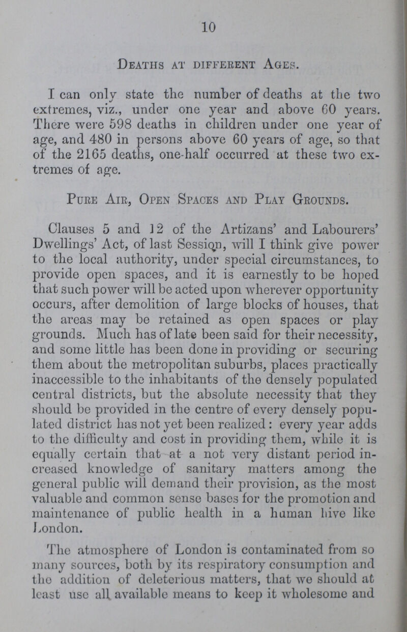 10 Deaths at different Ages. I can onlv state the number of deaths at the two extremes, viz., under one year and above GO years. There were 598 deaths in children under one year of age, and 480 in persons above 60 years of age, so that of the 2165 deaths, one-half occurred at these two ex tremes of age. Pure Air, Open Spaces and Play Grounds. Clauses 5 and 12 of the Artizans' and Labourers' Dwellings' Act, of last Sessiqn, will I think give power to the local authority, under special circumstances, to provide open spaces, and it is earnestly to be hoped that such power will be acted upon wherever opportunity occurs, after demolition of large blocks of houses, that the areas may be retained as open spaces or play grounds. Much has of late been said for their necessity, and some little has been done in providing or securing them about the metropolitan suburbs, places practically inaccessible to the inhabitants of tho densely populated central districts, but the absolute necessity that they should be provided in the centre of every densely popu lated district has not yet been realized : every year adds to the difficulty and cost in providing them, while it is equally certain that at a not very distant period in creased knowledge of sanitary matters among the general public will demand their provision, as the most valuable and common sense bases for the promotion and maintenance of public health in a human hive like London. The atmosphere of London is contaminated from so many sources, both by its respiratory consumption and tho addition of deleterious matters, that we should at least use all available means to keop it wholesome and