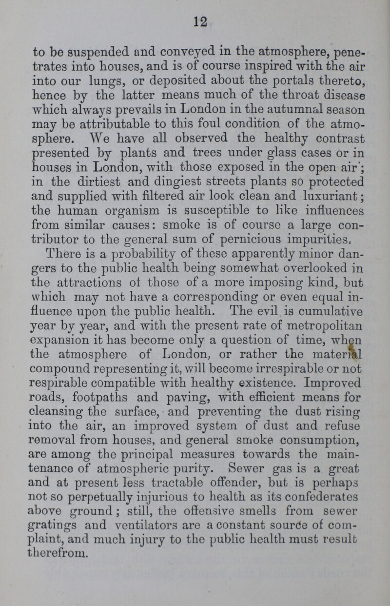 12 to be suspended and conveyed in the atmosphere, pene trates into houses, and is of course inspired with the air into our lungs, or deposited about the portals thereto, hence by the latter means much of the throat disease which always prevails in London in the autumnal season may be attributable to this foul condition of the atmo sphere. We have all observed the healthy contrast presented by plants and trees under glass cases or in houses in London, with those exposed in the open air; in the dirtiest and dingiest streets plants so protected and supplied with filtered air look clean and luxuriant; the human organism is susceptible to like influences from similar causes: smoke is of course a large con tributor to the general sum of pernicious impurities. There is a probability of these apparently minor dan gers to the public health being somewhat overlooked in the attractions of those of a more imposing kind, but which may not have a corresponding or even equal in fluence upon the public health. The evil is cumulative year by year, and with the present rate of metropolitan expansion it has become only a question of time, when the atmosphere of London, or rather the material compound representing it, will become irrespirable or not respirable compatible with healthy existence. Improved roads, footpaths and paving, with efficient means for cleansing the surface, and preventing the dust rising into the air, an improved system of dust and refuse removal from houses, and general smoke consumption, are among the principal measures towards the main tenance of atmospheric purity. Sewer gas is a great and at present less tractable offender, but is perhaps not so perpetually injurious to health as its confederates above ground; still, the offensive smells from sewer gratings and ventilators are a constant source of com plaint, and much injury to the public health must result therefrom.