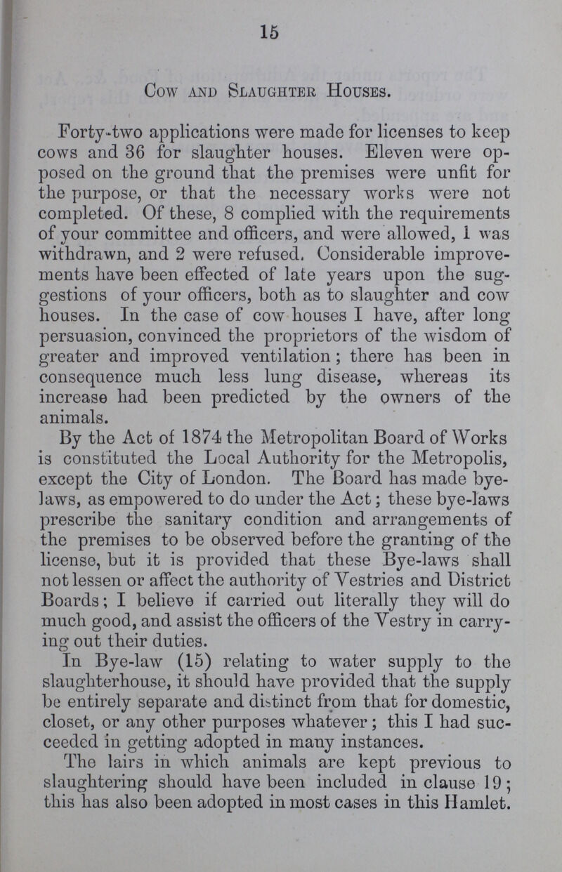 15 Cow and Slaughter Houses. Forty-two applications were made for licenses to keep cows and 36 for slaughter houses. Eleven were op posed on the ground that the premises were unfit for the purpose, or that the necessary works were not completed. Of these, 8 complied with the requirements of your committee and officers, and were allowed, 1 was withdrawn, and 2 were refused. Considerable improve ments have been effected of late years upon the sug gestions of your officers, both as to slaughter and cow houses. In the case of cow houses I have, after long persuasion, convinced the proprietors of the wisdom of greater and improved ventilation ; there has been in consequence much less lung disease, whereas its increase had been predicted by the owners of the animals. By the Act of 1874 the Metropolitan Board of Works is constituted the Local Authority for the Metropolis, except the City of London. The Board has made bye laws, as empowered to do under the Act; these bye-law3 prescribe the sanitary condition and arrangements of the premises to be observed before the granting of the license, but it is provided that these Bye-laws shall not lessen or affect the authority of Yestries and District Boards; I believe if carried out literally they will do much good, and assist the officers of the Yestry in carry ing out their duties. In Bye-law (15) relating to water supply to the slaughterhouse, it should have provided that the supply be entirely separate and distinct from that for domestic, closet, or any other purposes whatever; this I had suc ceeded in getting adopted in many instances. The lairs in which animals are kept previous to slaughtering should have been included in clause 19; this lias also been adopted in most cases in this Hamlet.