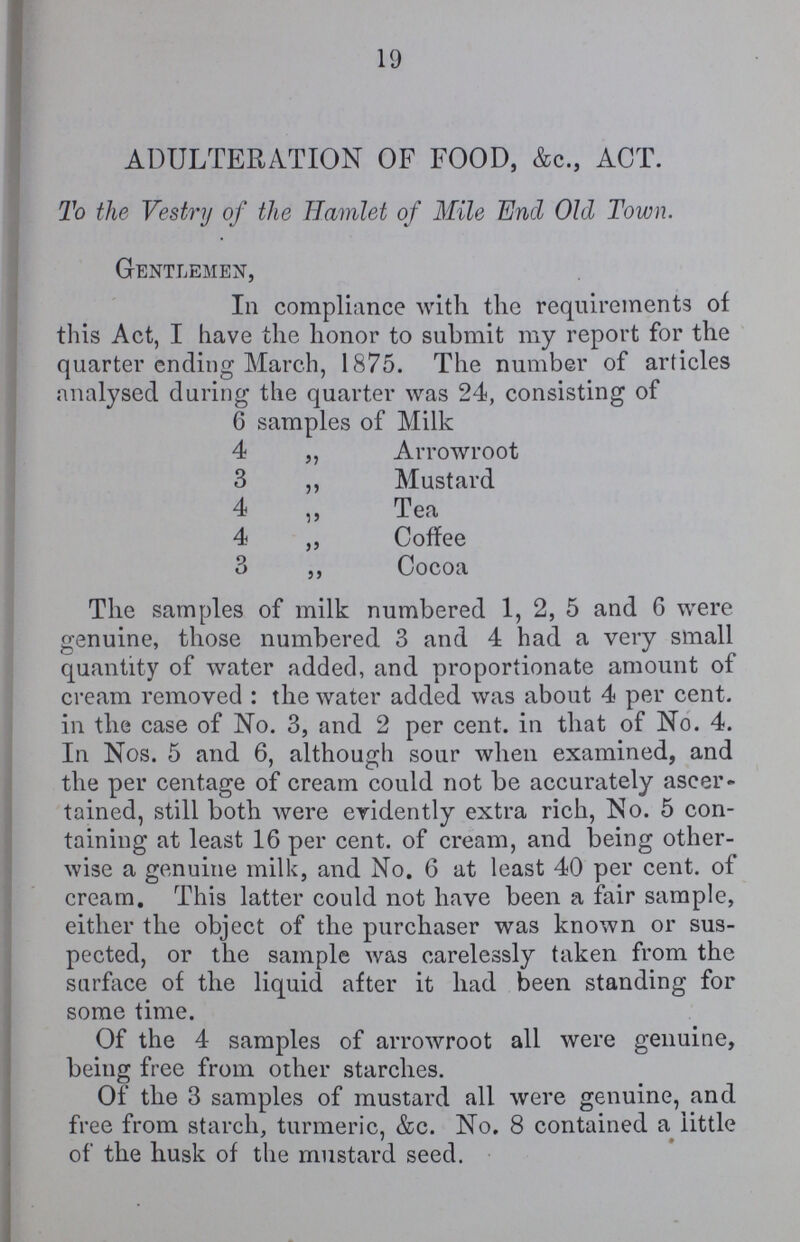 19 ADULTERATION OF FOOD, &c., ACT. To the Vestry of the Hamlet of Mile End Old Town. Gentlemen, In compliance with the requirements of this Act, I have the honor to submit my report for the quarter ending March, 1875. The number of articles analysed during the quarter was 24, consisting of 6 samples of Milk 4 „ Arrowroot 3 ,, Mustard 4 ,, Tea 4 ,, Coffee 3 ,, Cocoa The samples of milk numbered 1, 2, 5 and 6 were genuine, those numbered 3 and 4 had a very small quantity of water added, and proportionate amount of cream removed: the water added was about 4 per cent. in the case of No. 3, and 2 per cent. in that of No. 4. In Nos. 5 and 6, although sour when examined, and the per centage of cream could not be accurately ascer tained, still both were evidently extra rich, No. 5 con taining at least 16 per cent. of cream, and being other wise a genuine milk, and No. 6 at least 40 per cent. of cream. This latter could not have been a fair sample, either the object of the purchaser was known or sus pected, or the sample was carelessly taken from the surface of the liquid after it had been standing for some time. Of the 4 samples of arrowroot all were genuine, being free from other starches. Of the 3 samples of mustard all were genuine, and free from starch, turmeric, &c. No. 8 contained a little of the husk of the mustard seed.