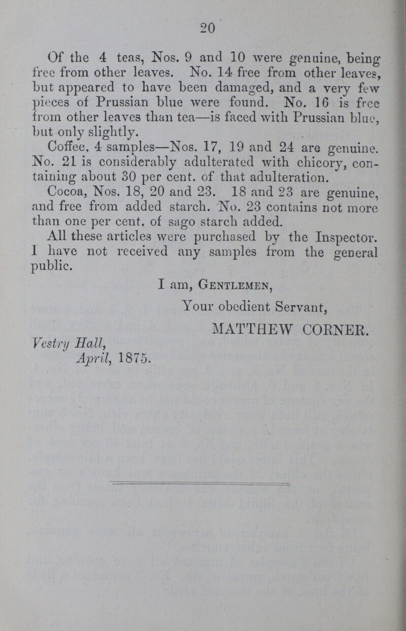 20 Of the 4 teas, Nos. 9 and 10 were genuine, being free from other leaves. No. 14 free from other leaves, but appeared to have been damaged, and a very few pieces of Prussian blue were found. No. 16 is free from other leaves than tea—is faced with Prussian blue, but only slightly. Coffee, 4 samples—Nos. 17, 19 and 24 are genuine. No. 21 is considerably adulterated with chicory, con taining about 30 per cent. of that adulteration. Cocoa, Nos. 18, 20 and 23. 18 and 23 are genuine, and free from added starch. No. 23 contains not more than one per cent. of sago starch added. All these articles were purchased by the Inspector. I have not received any samples from the general public. I am, Gentlemen, Your obedient Servant, MATTHEW CORNER. Vestry Hall, April, 1875.