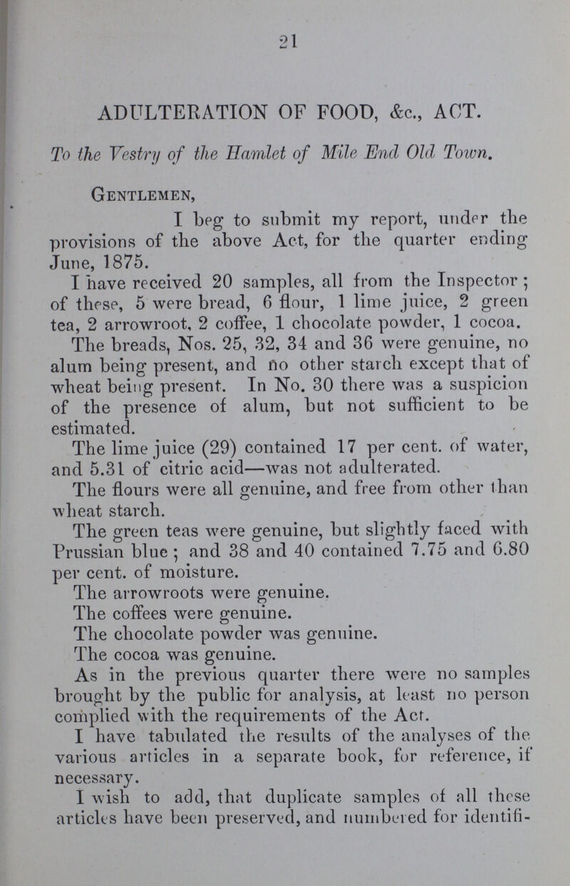 21 ADULTERATION OF FOOD, &c., ACT. To the Vestry of the Hamlet of Mile End Old Town. Gentlemen, I beg to submit my report, under the provisions of the above Act, for the quarter ending June, 1875. I have received 20 samples, all from the Inspector; of these, 5 were bread, 6 flour, 1 lime juice, 2 green tea, 2 arrowroot, 2 coffee, 1 chocolate powder, 1 cocoa. The breads, Nos. 25, 32, 34 and 36 were genuine, no alum being present, and no other starch except that of wheat being present. In No. 30 there was a suspicion of the presence of alum, but not sufficient to be estimated. The lime juice (29) contained 17 per cent, of water, and 5.31 of citric acid—was not adulterated. The flours were all genuine, and free from other than wheat starch. The green teas were genuine, but slightly faced with Prussian blue; and 38 and 40 contained 7.75 and 6.80 per cent. of moisture. The arrowroots were genuine. The coffees were genuine. The chocolate powder was genuine. The cocoa was genuine. As in the previous quarter there were no samples brought by the public for analysis, at least no person complied with the requirements of the Act. I have tabulated the results of the analyses of the various articles in a separate book, for reference, if necessary. I wish to add, that duplicate samples of all these articles have been preserved, and numbered for identifi¬