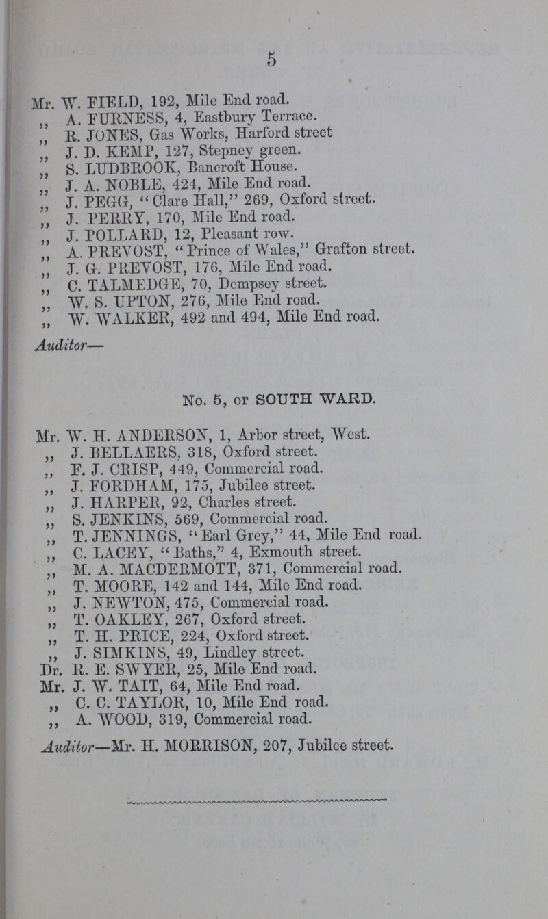 5 Mr. W. FIELD, 192, Mile End road. ,, A. FURNESS, 4, Eastbury Terracc. ,, R. JONES, Gas Works, Harford street ,, J. D. KEMP, 127, Stepney green. „ S. LUDBROOK, Bancroft House. „ J. A. NOBLE, 424, Mile End road. „ J. PEGG, Clare Hall, 269, Oxford street. ,, J. PERRY, 170, Mile End road. ,, J. POLLARD, 12, Pleasant row. ,, A. PREVOST, Prince of Wales, Grafton street. ,, J. G. PREVOST, 176, Mile End road. ,, C. TALMEDGE, 70, Dempsey street. ,, W. S. UPTON, 276, Mile End road. ,, AY. WALKER, 492 and 494, Mile End road. Auditor— No. 5, or SOUTH WARD. Mr. W. H. ANDERSON, 1, Arbor street, West. ,, J. BELLAERS, 318, Oxford street. ,, F. J. CRISP, 449, Commercial road. ,, J. FORDHAM, 175, Jubilee street. ,, J. HARPER, 92, Charles street. ,, S. JENKINS, 569, Commercial road. „ T. JENNINGS,  Earl Grey, 44, Mile End road. ,, C. LACEY, Baths, 4, Exmouth street. ,, M. A. MACDERMOTT, 371, Commercial road. ,, T. MOORE, 142 and 144, Mile End road. ,, J. NEWTON, 475, Commercial road. „ T. OAKLEY, 267, Oxford street. „ T. H. PRICE, 224, Oxford street. ,, J. SIMKINS, 49, Lindley street. Dr. R. E. SWYER, 25, Mile End road. Mr. J. W. TAIT, 64, Mile End road. „ C. C. TAYLOR, 10, Mile End road. ,, A. WOOD, 319, Commercial road. Auditor—Mr. H. MORRISON, 207, Jubilee street.