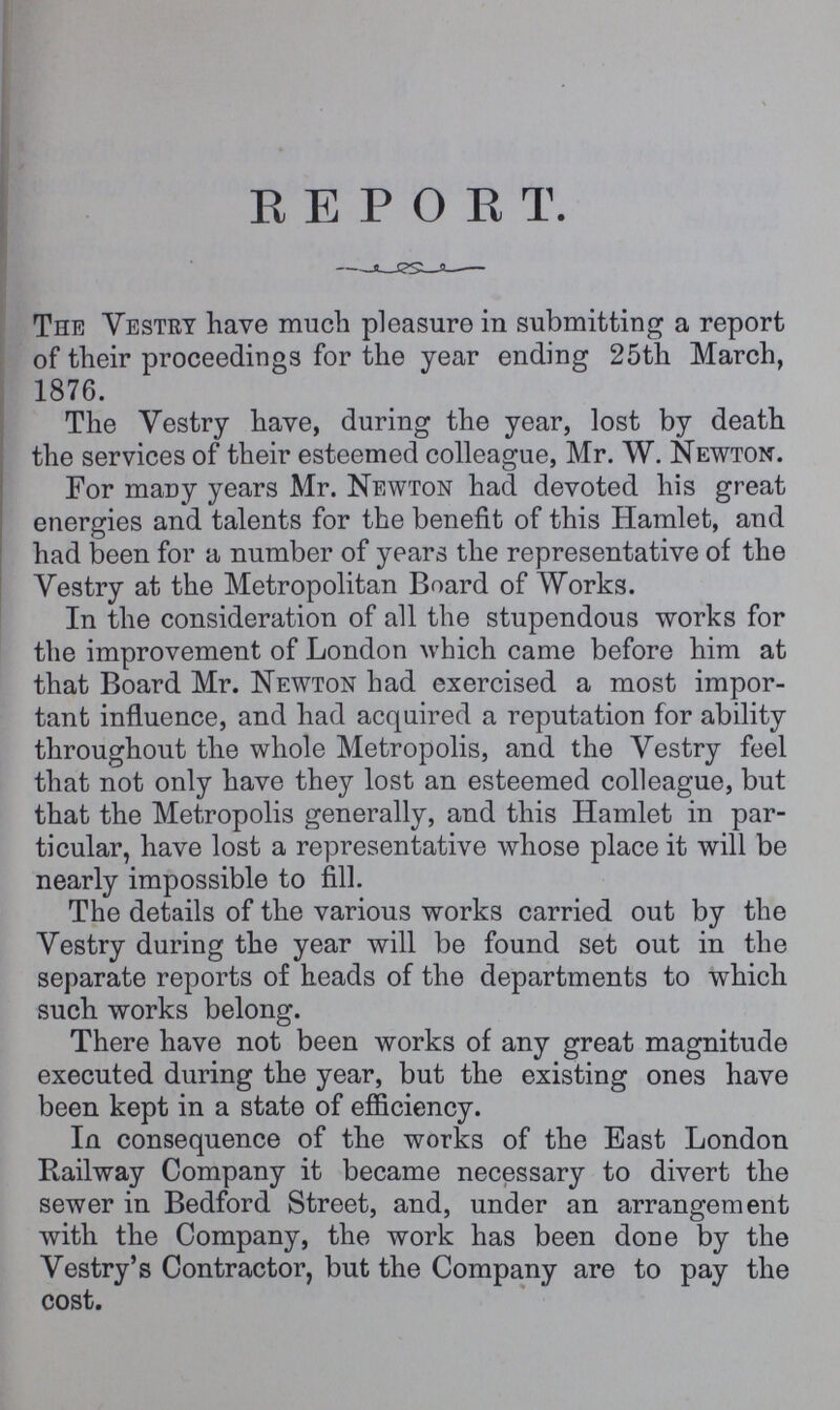 REPORT. The Vestry have much pleasure in submitting a report of their proceedings for the year ending 25th March, 1876. The Vestry have, during the year, lost by death the services of their esteemed colleague, Mr. W. Newton. For many years Mr. Newton had devoted his great energies and talents for the benefit of this Hamlet, and had been for a number of years the representative of the Vestry at the Metropolitan Board of Works. In the consideration of all the stupendous works for the improvement of London which came before him at that Board Mr. Newton had exercised a most impor tant influence, and had acquired a reputation for ability throughout the whole Metropolis, and the Vestry feel that not only have they lost an esteemed colleague, but that the Metropolis generally, and this Hamlet in par ticular, have lost a representative whose place it will be nearly impossible to fill. The details of the various works carried out by the Vestry during the year will be found set out in the separate reports of heads of the departments to which such works belong. There have not been works of any great magnitude executed during the year, but the existing ones have been kept in a state of efficiency. In consequence of the works of the East London Railway Company it became necessary to divert the sewer in Bedford Street, and, under an arrangement with the Company, the work has been done by the Vestry's Contractor, but the Company are to pay the cost.