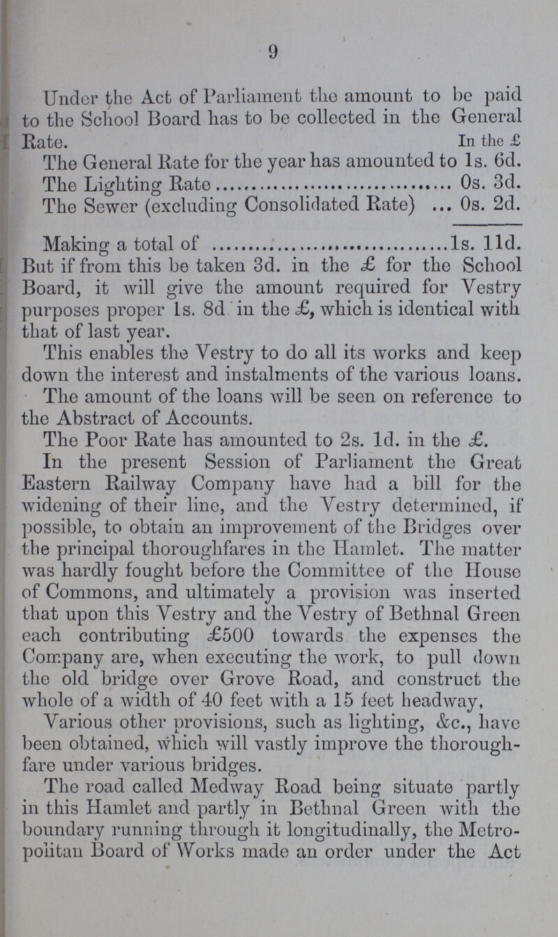 9 Under the Act of Parliament the amount to be paid to the School Board has to be collected in the General Rate. In the £ The General Rate for the year has amounted to Is. 6d. The Lighting Rate Os. 3d. The Sewer (excluding Consolidated Rate) Os. 2d. Making a total of 1s. l1d. But if from this be taken 3d. in the £ for the School Board, it will give the amount required for Vestry purposes proper 1s. 8d in the £, which is identical with that of last year. This enables the Vestry to do all its works and keep down the interest and instalments of the various loans. The amount of the loans will be seen on reference to the Abstract of Accounts. The Poor Rate has amounted to 2s. 1d. in the £. In the present Session of Parliament the Great Eastern Railway Company have had a bill for the widening of their line, and the Vestry determined, if possible, to obtain an improvement of the Bridges over the principal thoroughfares in the Hamlet. The matter was hardly fought before the Committee of the House of Commons, and ultimately a provision was inserted that upon this Vestry and the Vestry of Bethnal Green each contributing £500 towards the expenses the Company are, when executing the work, to pull down the old bridge over Grove Road, and construct the whole of a width of 40 feet with a 15 feet headway, Various other provisions, such as lighting, &c., have been obtained, which will vastly improve the thorough fare under various bridges. The road called Medway Road being situate partly in this Hamlet and partly in Bethnal Green with the boundary running through it longitudinally, the Metro politan Board of Works made an order under the Act