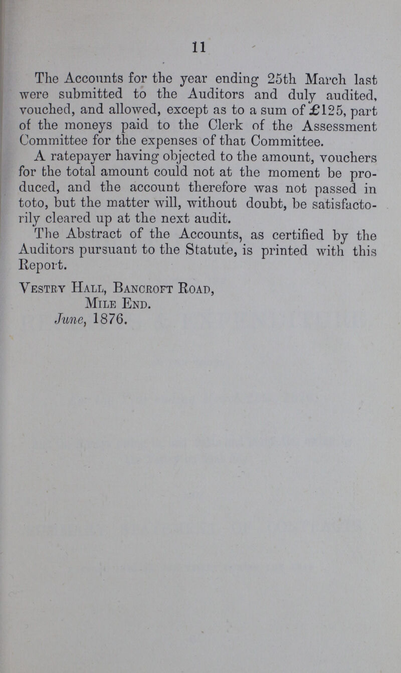 11 The Accounts for the year ending 25th March last were submitted to the Auditors and duly audited, vouched, and allowed, except as to a sum of £125, part of the moneys paid to the Clerk of the Assessment Committee for the expenses of that Committee. A ratepayer having objected to the amount, vouchers for the total amount could not at the moment be pro duced, and the account therefore was not passed in toto, but the matter will, without doubt, be satisfacto rily cleared up at the next audit. The Abstract of the Accounts, as certified by the Auditors pursuant to the Statute, is printed with this Report. Vestry Hall, Bancroft Road, Mile End. June, 1876.