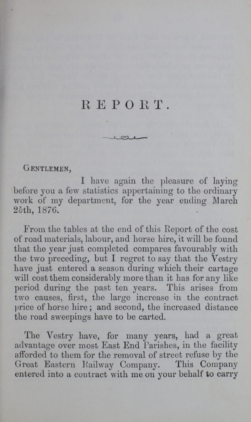 REPORT. Gentlemen, I have again the pleasure of laying before you a few statistics appertaining to the ordinary work of my department, for the year ending March 25th, 1876. From the tables at the end of this Report of the cost of road materials, labour, and horse hire, it will be found that the year just completed compares favourably with the two preceding, but I regret to say that the Vestry have just entered a season during which their cartage will cost them considerably more than it has for any like period during the past ten years. This arises from two causes, first, the large increase in the contract price of horse hire; and second, the increased distance the road sweepings have to be carted. The Vestry have, for many years, had a great advantage over most East End Parishes, in the facility afforded to them for the removal of street refuse by the Great Eastern Railway Company. This Company entered into a contract with me on your behalf to carry