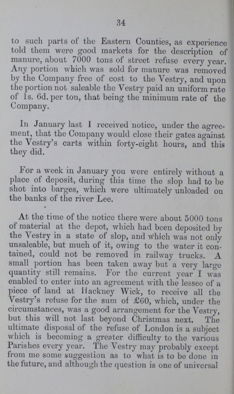 34 to such parts of the Eastern Counties, as experience told them were good markets for the description of manure, about 7000 tons of street refuse every year. Any portion which was sold for manure was removed by the Company free of cost to the Vestry, and upon the portion not saleable the Vestry paid an uniform rate of 1s. 6d.per ton, that being the minimum rate of the Company. In January last I received notice, under the agree ment, that the Company would close their gates against the Vestry's carts within forty-eight hours, and this they did. For a week in January you were entirely without a place of deposit, during this time the slop had to be shot into barges, which were ultimately unloaded on the banks of the river Lee. At the time of the notice there were about 5000 tons of material at the depot, which had been deposited by the Vestry in a state of slop, and which was not only unsaleable, but much of it, owing to the water it con tained, could not be removed in railway trucks. A small portion has been taken away but a very large quantity still remains. For the current year I was enabled to enter into an agreement with the lessee of a piece of land at Hackney Wick, to receive all the Vestry's refuse for the sum of £60, which, under the circumstances, was a good arrangement for the Vestry, but this will not last beyond Christmas next. The ultimate disposal of the refuse of London is a subject which is becoming a greater difficulty to the various Parishes every year. The Vestry may probably except from me some suggestion as to what is to bo done in the future, and although the question is one of universal