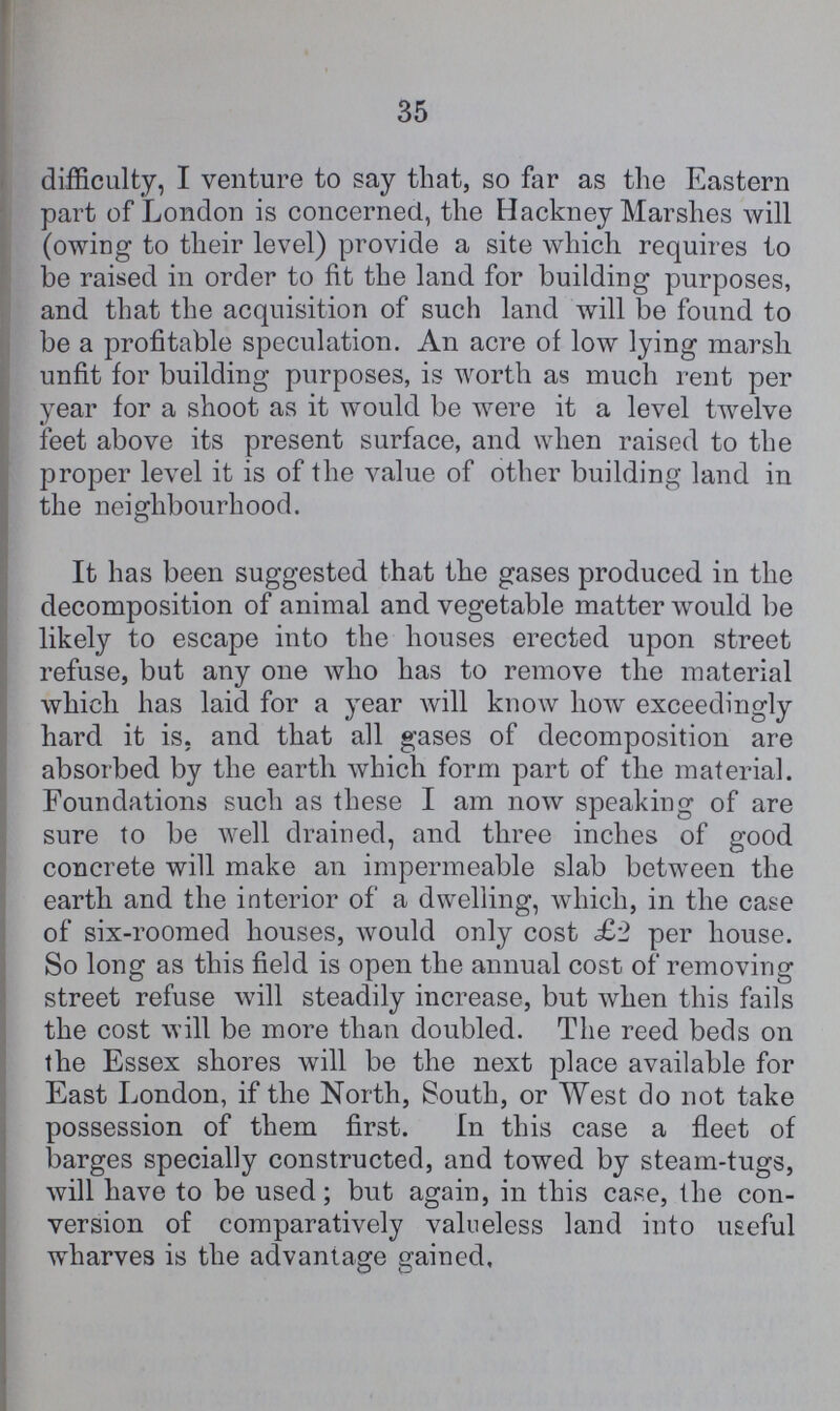 35 difficulty, I venture to say that, so far as the Eastern part of London is concerned, the Hackney Marshes will (owing to their level) provide a site which requires to be raised in order to fit the land for building purposes, and that the acquisition of such land will be found to be a profitable speculation. An acre of low lying marsh unfit for building purposes, is worth as much rent per year for a shoot as it would be were it a level twelve feet above its present surface, and when raised to the proper level it is of the value of other building land in the neighbourhood. It has been suggested that the gases produced in the decomposition of animal and vegetable matter would be likely to escape into the houses erected upon street refuse, but any one who has to remove the material which has laid for a year will know how exceedingly hard it is. and that all gases of decomposition are absorbed by the earth which form part of the material. Foundations such as these I am now speaking of are sure to be well drained, and three inches of good concrete will make an impermeable slab between the earth and the interior of a dwelling, which, in the case of six-roomed houses, would only cost £2 per house. So long as this field is open the annual cost of removing street refuse will steadily increase, but when this fails the cost will be more than doubled. The reed beds on the Essex shores will be the next place available for East London, if the North, South, or West do not take possession of them first. In this case a fleet of barges specially constructed, and towed by steam-tugs, will have to be used; but again, in this case, the con version of comparatively valueless land into useful wharves is the advantage gained.