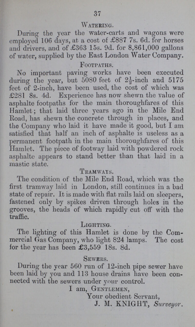 37 Watering. During the year the water-carts and wagons were employed 106 days, at a cost of £887 7s. 6d. for horses and drivers, and of £363 15s. 9d. for 8,861,000 gallons of water, supplied by the East London Water Company. Footpaths. No important paving works have been executed during the year, but 5080 feet of 2½-inch and 5175 feet of 2-inch, have been used, the cost of which was £281 8s. 4d. Experience has now shewn the value of asphalte footpaths for the main thoroughfares of this Hamlet; that laid three years ago in the Mile End Road, has shewn the concrete through in places, and the Company who laid it have made it good, but I am satisfied that half an inch of asphalte is useless as a permanent footpath in the main thoroughfares of this Hamlet. The piece of footway laid with powdered rock asphalte appears to stand better than that laid in a mastic state. Tramways. The condition of the Mile End Road, which was the first tramway laid in London, still continues in a bad state of repair, It is made with flat rails laid on sleepers, fastened only by spikes driven through holes in the grooves, the heads of which rapidly cut off with the traffic. Lighting. The lighting of this Hamlet is done by the Com mercial Gas Company, who light 824 lamps. The cost for the year has been £3,559 18s. 8d. Sewers. During the year 560 run of 12-inch pipe sewer have been laid by you and 113 house drains have been con nected with the sewers under your control. I am, Gentlemen, Your obedient Servant, J. M. KNIGHT, Surveyor.