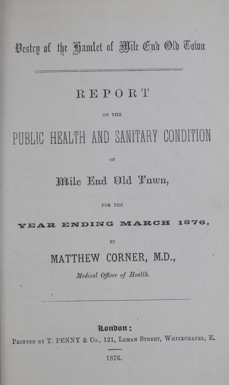 Vestry of the Hamlet of Mile End Old Town REPORT on the PUBLIC HEALTH AND SANITARY CONDITION of Mile End Old Town, for the YEAR ENDING MARCH 1876, by MATTHEW CORNER, M.D., Medical Officer of Health. London: Painted by T. PENNY & Co., 121, Leman Street, Whitechapel, E. 1876.