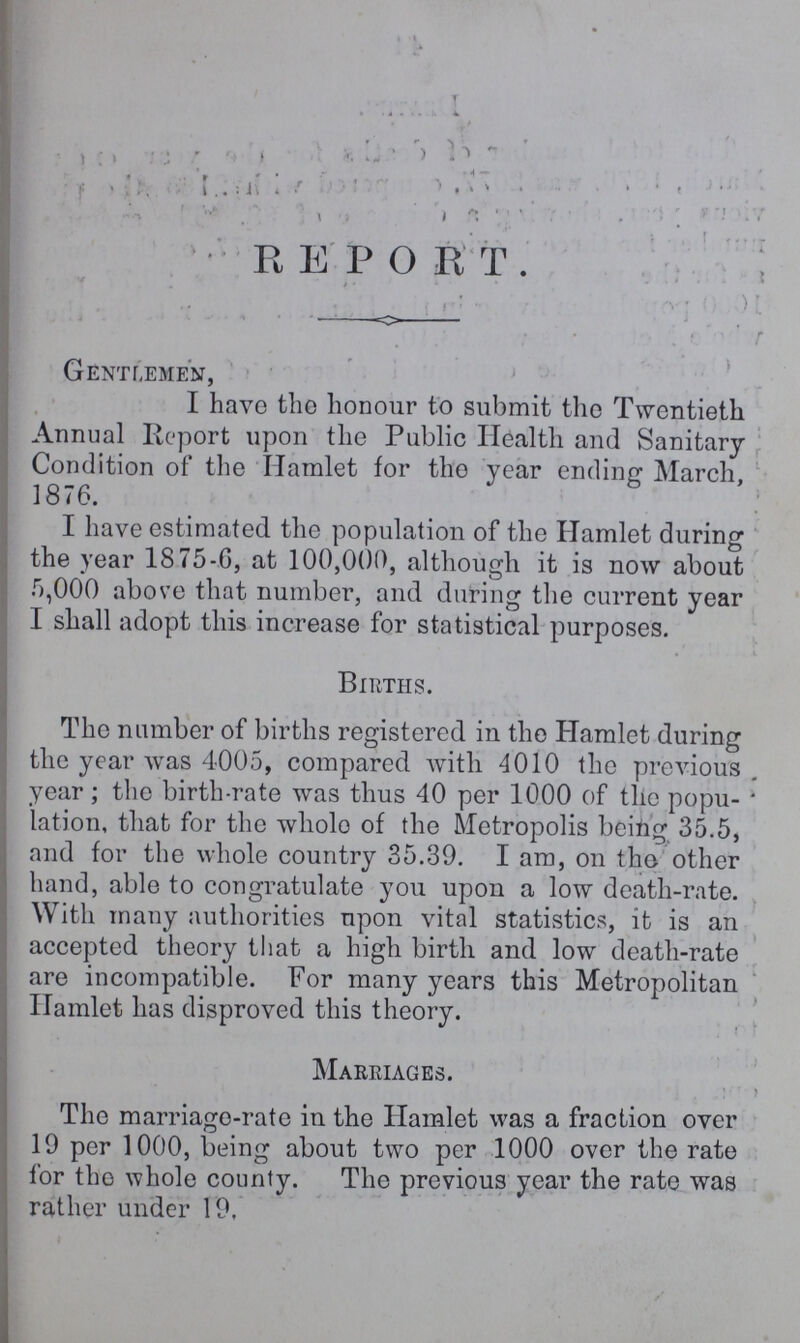 REPORT. Gentlemen, I have the honour to submit the Twentieth Annual Report upon the Public Health and Sanitary Condition of the Hamlet for the year ending March, 1876. I have estimated the population of the Hamlet during the year 1875-6, at 100,000, although it is now about 5,000 above that number, and during the current year I shall adopt this increase for statistical purposes. Births. The number of births registered in the Hamlet during the year was 4005, compared with 4010 the previous year; the birth-rate was thus 40 per 1000 of the popu lation, that for the whole of the Metropolis being 35.5, and for the whole country 35.39. I am, on the other hand, able to congratulate you upon a low death-rate. With many authorities upon vital statistics, it is an accepted theory that a high birth and low death-rate are incompatible. For many years this Metropolitan Hamlet has disproved this theory. Marriages. The marriage-rate in the Hamlet was a fraction over 19 per 1000, being about two per 1000 over the rate for the whole county. The previous year the rate was rather under 19.