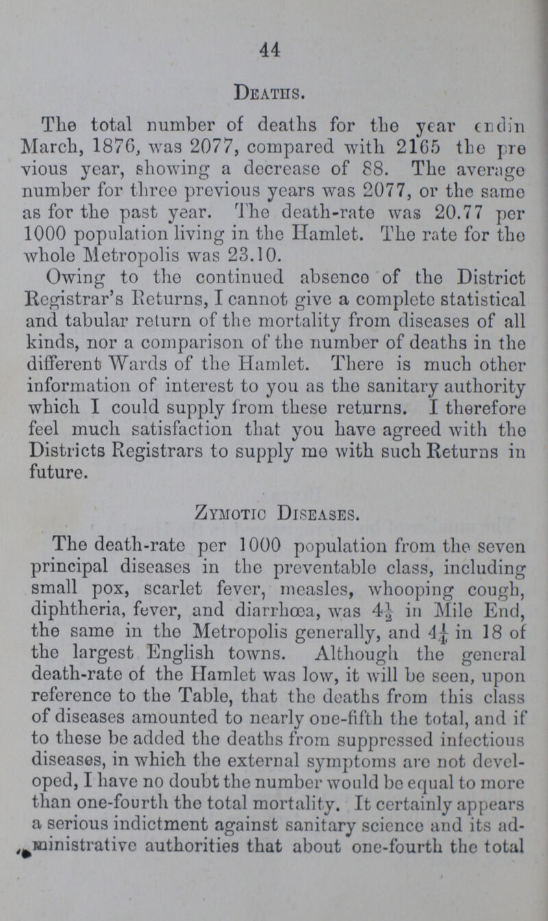 44 Deaths. The total number of deaths for the year endin March, 1876, was 2077, compared with 21G5 the pre vious year, showing a decrease of 88. The average number for three previous years was 2077, or the same as for the past year. The death-rate was 20.77 per 1000 population living in the Hamlet. The rate for the whole Metropolis was 23.10. Owing to the continued absence of the District Registrar's Returns, I cannot give a complete statistical and tabular return of the mortality from diseases of all kinds, nor a comparison of the number of deaths in the different Wards of the Hamlet. There is much other information of interest to you as the sanitary authority which I could supply from these returns. I therefore feel much satisfaction that you have agreed with the Districts Registrars to supply mo with such Returns in future. Zymotic Diseases. The death-rate per 1000 population from the seven principal diseases in the preventable class, including small pox, scarlet fever, measles, whooping cough, diphtheria, fever, and diarrhoea, was 4½ in Mile End, the same in the Metropolis generally, and 4¼ in 18 of the largest English towns. Although the general death-rate of the Hamlet was low, it will be seen, upon reference to the Table, that the deaths from this class of diseases amounted to nearly one-fifth the total, and if to those be added the deaths from suppressed infectious diseases, in which the external symptoms arc not devel oped, I have no doubt the number would be equal to more than one-fourth the total mortality. It certainly appears a serious indictment against sanitary science and its ad ministrative authorities that about one-fourth the total