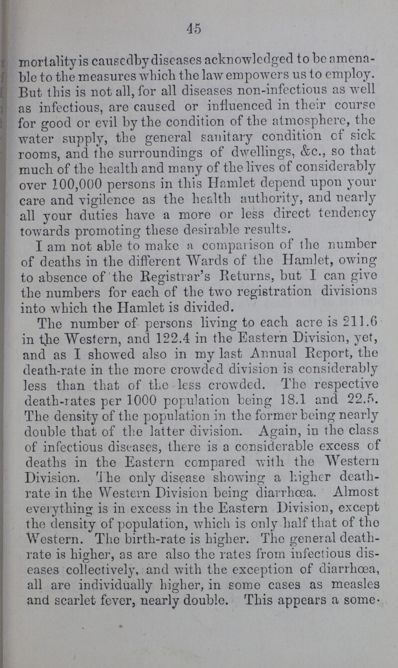 45 mortality is causedby diseases acknowledged to be amena ble to the measures which the law empowers us to employ. But this is not all, for all diseases non-infectious as well as infectious, are caused or influenced in their course for good or evil by the condition of the atmosphere, the water supply, the general sanitary condition of sick rooms, and the surroundings of dwellings, &c., so that much of the health and many of the lives of considerably over 100,000 persons in this Hamlet depend upon your care and vigilence as the health authority, and nearly all your duties have a more or less direct tendency towards promoting these desirable results, I am not able to make a comparison of the number of deaths in the different Wards of the Hamlet, owing to absence of the Registrar's Returns, but I can give the numbers for each of the two registration divisions into which the Hamlet is divided. The number of persons living to each acre is 211.6 in the Western, and 122.4 in the Eastern Division, yet, and as I showed also in my last Annual Report, the death-rate in the more crowded division is considerably less than that of the less crowded. The respective death-rates per 1000 population being 18.1 and 22.5. The density of the population in the former being nearly double that of the latter division. Again, in the class of infectious diseases, there is a considerable excess of deaths in the Eastern compared with the Western Division. The only disease showing a higher death rate in the Western Division being diarrhoea. Almost everything is in excess in the Eastern Division, except the density of population, which is only half that of the Western. The birth-rate is higher. The general death rate is higher, as are also the rates from infectious dis eases collectively, and with the exception of diarrhœa, all are individually higher, in some cases as measles and scarlet fever, nearly double. This appears a some