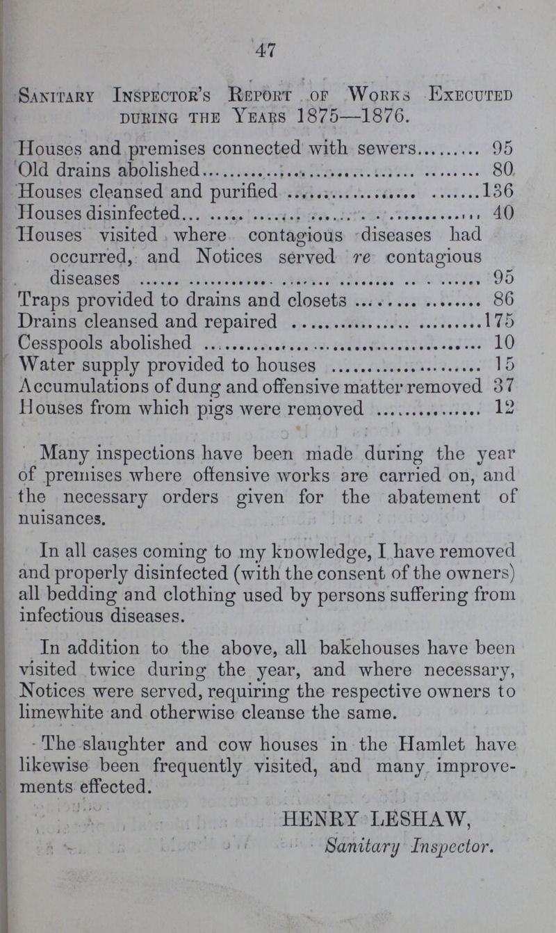 47 Sanitary Inspector's Report of Works Executed during the Years 1875—1876. Houses and premises connected with sewers 95 Old drains abolished 80 Houses cleansed and purified 136 Houses disinfected 40 Houses visited where contagious diseases had occurred, and Notices served re contagious diseases 95 Traps provided to drains and closets 86 Drains cleansed and repaired 175 Cesspools abolished 10 Water supply provided to houses 15 Accumulations of dung and offensive matter removed 37 Houses from which pigs were removed 12 Many inspections have been made during the year of premises where offensive works are carried on, and the necessary orders given for the abatement of nuisances. In all cases coming to my knowledge, I have removed and properly disinfected (with the consent of the owners) all bedding and clothing used by persons suffering from infectious diseases. In addition to the above, all bakehouses have been visited twice during the year, and where necessary, Notices were served, requiring the respective owners to limewhite and otherwise cleanse the same. The slaughter and cow houses in the Hamlet have likewise been frequently visited, and many improve ments effected. HENRY LESHAW, Sanitary Inspector.