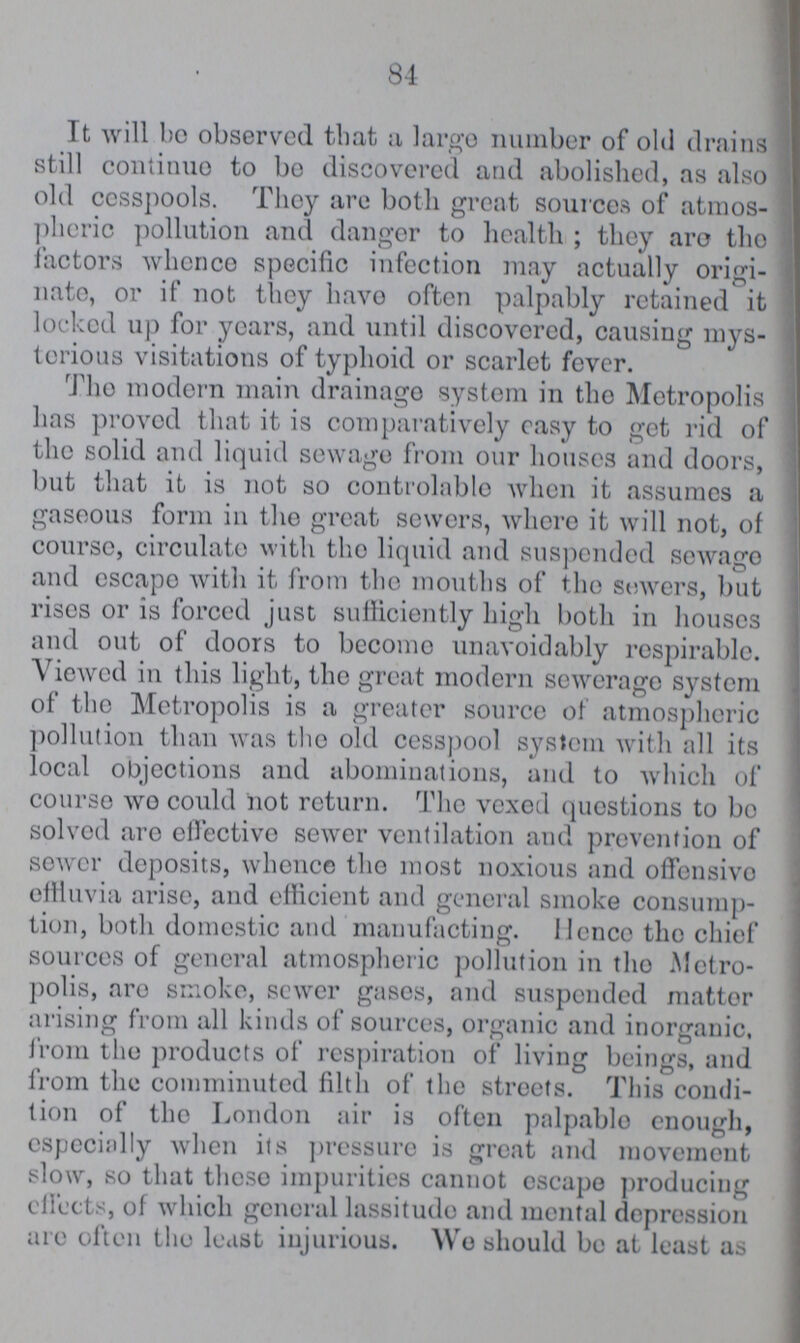 48 It will be observed that a large number of old drains still continue to bo discovered and abolished, as also old cesspools. They are both great sources of atmos pheric pollution and danger to health; they are the factors whence specific infection may actually origi nate, or if not they have often palpably retained it locked up for years, and until discovered, causing mys terious visitations of typhoid or scarlet fever. The modern main drainage system in the Metropolis has proved that it is comparatively easy to get rid of the solid and liquid sewage from our houses and doors, but that it is not so controlable when it assumes a gaseous form in the great sewers, where it will not, of course, circulate with the liquid and suspended sewage and escape with it from the mouths of the sewers, but rises or is forced just sufficiently high both in houses and out of doors to become unavoidably respirable. Viewed in this light, the great modern sewerage system of the Metropolis is a greater source of atmospheric pollution than was the old cesspool system with all its local objections and abominations, and to which of course wo could not return. The vexed questions to bo solved arc effective sewer ventilation and prevention of sower deposits, whence the most noxious and offensive effluvia arise, and efficient and general smoke consump tion, both domestic and manufacting. Hence the chief sources of general atmospheric pollution in the Metro polis, are smoke, sewer gases, and suspended matter arising from all kinds of sources, organic and inorganic, from the products of respiration of living beings, and from the comminuted filth of the streets. This condi tion of the London air is often palpable enough, especially when its pressure is great and movement slow, so that those impurities cannot escape producing effects, of which general lassitude and mental depression are often the least injurious. We should be at least as