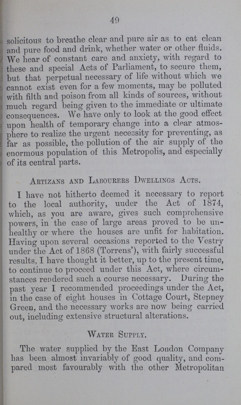 49 solicitous to breathe clear and pure air as to eat clean and pure food and drink, whether water or other fluids. We hear of constant care and anxiety, with regard to these and special Acts of Parliament, to secure them, but that perpetual necessary of life without which we cannot exist even for a few moments, may be polluted with filth and poison from all kinds of sources, without much regard being given to the immediate or ultimate consequences. We have only to look at the good effect upon health of temporary change into a clear atmos¬ phere to realize the urgent necessity for preventing, as far as possible, the pollution of the air supply of the enormous population of this Metropolis, and especially of its central parts. Artizans and Labourers Dwellings Acts. I have not hitherto deemed it necessary to report to the local authority, under the Act of 1874, which, as you are aware, gives such comprehensive powers, in the case of large areas proved to be un healthy or where the houses are unfit for habitation. Having upon several occasions reported to the Vestry under the Act of 1868 (Torrens'), with fairly successful results, I have thought it better, up to the present time, to continue to proceed under this Act, where circum stances rendered such a course necessary. During the past year I recommended proceedings under the Act, in the case of eight houses in Cottage Court, Stepney Green, and the necessary works are now being carried out, including extensive structural alterations. Water Supply. The water supplied by the East London Company has been almost invariably of good quality, and com pared most favourably with the other Metropolitan