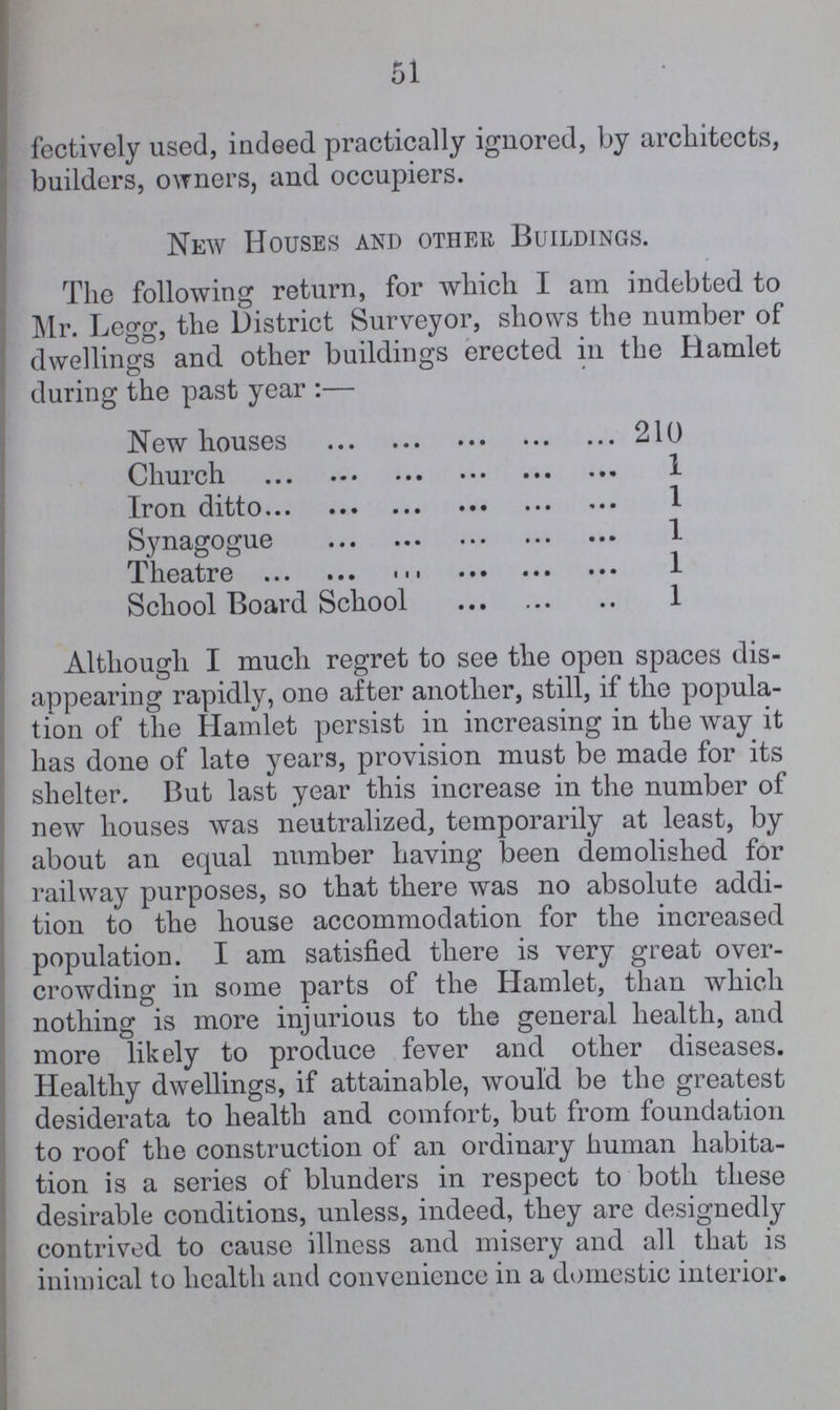 51 fectively used, indeed practically ignored, by architects, builders, owners, and occupiers. New Houses and other Buildings. The following return, for which I am indebted to Mr. Legg, the District Surveyor, shows the number of dwellings and other buildings erected in the Hamlet during the past year:— New houses 210 Church 1 Iron ditto 1 Synagogue 1 Theatre 1 School Board School 1 Although I much regret to see the open spaces dis appearing rapidly, one after another, still, if the popula tion of the Hamlet persist in increasing in the way it has done of late years, provision must be made for its shelter. But last year this increase in the number of new houses was neutralized, temporarily at least, by about an equal number having been demolished for railway purposes, so that there was no absolute addi tion to the house accommodation for the increased population. I am satisfied there is very great over crowding in some parts of the Hamlet, than which nothing is more injurious to the general health, and more likely to produce fever and other diseases. Healthy dwellings, if attainable, would be the greatest desiderata to health and comfort, but from foundation to roof the construction of an ordinary human habita tion is a series of blunders in respect to both these desirable conditions, unless, indeed, they are designedly contrived to cause illness and misery and all that is inimical to health and convenience in a domestic interior.