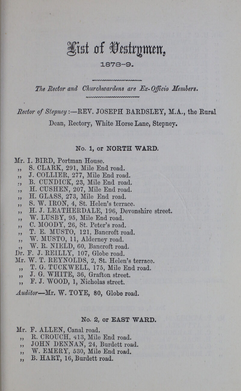 List of Vestrymen, 1878-9. The Rector and Churchwardens are Ex-Officio Members. Hector of Stepney:—REY. JOSEPH BARDSLEY, M.A., the Rural Dean, Rectory, White Horse Lane, Stepney. No. 1, or NORTH WARD. Mr. I. BIRD, Portman House. „ S. CLARK, 291, Mile End road. „ J. COLLIER, 277, Mile End road. B. CUNDICK, 23, Mile End road. „ H. CUSHEN, 207, Mile End road. „ H. GLASS, 273, Mile End road. „ S. W. IRON, 4, St. Helen's terrace. „ H. J. LEATHERDALE, 196, Devonshire street. „ W. LUSBY, 95, Mile End road. „ C. MOODY, 26, St. Peter's road. „ T. E. MUSTO, 121, Bancroft road. „ W. MUSTO, 11, Alderney road. „ W. R. NIELD, 60, Bancroft road. Dr. F. J. REILLY, 107, Globe road. Mr. W. T. REYNOLDS, 2, St. Helen's terrace. „ T. G. TUCKWELL, 175, Mile End road. „ J. G. WHITE, 36, Grafton street. „ F. J. WOOD, 1, Nicholas street. Auditor—Mr. W. TOYE, 80, Globe road. No. 2, or EAST WARD. Mr. F. ALLEN, Canal road. „ R. CROUCH, 413, Mile End road. „ JOHN DENNAN, 24, Burdett road. „ W. EMERY, 530, Mile End road. „ B. HART, 16, Burdett road.