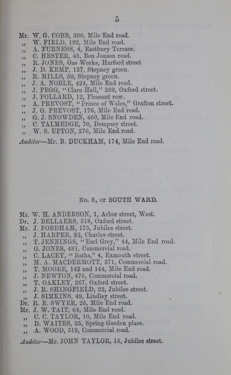 5 Mr. W. G. COBB, 300, Mile End road. „ W. FIELD, 192, Mile End road. „ A. FURNESS, 4, Eastbury Terrace. „ C. HESTER, 45, Ben Jonson road. „ B. JONES, Gas Works, Harford street „ J. D. KEMP, 127, Stepney green. „ B. MILLS, 50, Stepney green. „ J. A. NOBLE, 424, Mile End road. „ J. PEGG, Clare Hall, 269, Oxford street. „ J. POLLARD, 12, Pleasant row. „ A. PBEVOST, Prince of Wales, Grafton street. „ J. G. PBEVOST, 176, Mile End road. „ G. J. SNOWDEN, 460, Mile End road. „ C. TALMEDGE, 70, Dempsey street. „ W. S. UPTON, 276, Mile End road. Auditor—Mr. B. DUCKHAM, 174, Mile End road. No. 5, or SOUTH WARD. Mr. W. H. ANDERSON, 1, Arbor street, West. Dr. J. BELLAERS, 318, Oxford street. Mr. J. FORDHAM, 175, Jubilee street. „ J. HARPER, 92, Charles street. „ T. JENNINGS,  Earl Grey, 44, Mile End road. „ G. JONES, 481, Commercial road. „ C. LACEY,  Baths, 4, Exmouth street. „ M. A. MACDERMOTT, 371, Commercial road. „ T. MOORE, 142 and 144, Mile End road. „ J. NEWTON, 475, Commercial road. „ T. OAKLEY, 267, Oxford street. „ J. R. SHINGFIELD, 22, Jubilee street. „ J. SIMKINS, 49, Lindley street. Dr. R. E. SWYER, 25, Mile End road. Mr. J. W. TAIT, 64, Mile End road. „ C. C. TAYLOR, 10, Mile End road. „ D. WAITES, 25, Spring Garden place. „ A. WOOD, 319, Commercial road. Auditor—Mr. JOHN TAYLOB, 15, Jubilee street.