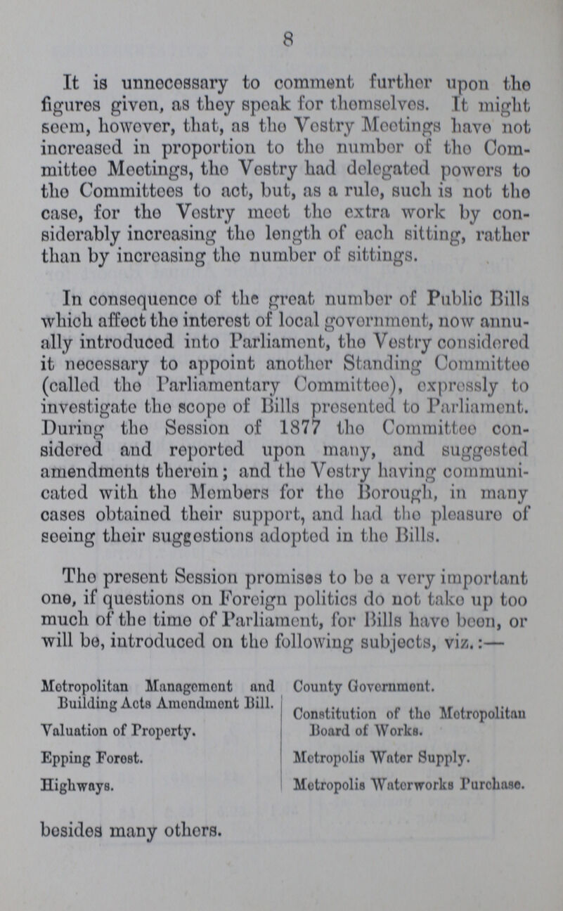 8 It is unnecessary to comment further upon the figures given, as they speak for themselves. It might scorn, however, that, as the Vestry Meetings have not increased in proportion to the number of the Com mittee Meetings, the Vestry had delegated powers to the Committees to act, but, as a rule, such is not the case, for the Vestry meet the extra work by con siderably increasing the length of each sitting, rather than by increasing the number of sittings. In consequence of the great number of Public Bills which affect the interest of local government, now annu ally introduced into Parliament, the Vestry considered it necessary to appoint another Standing Committee (called the Parliamentary Committee), expressly to investigate the scope of Bills presented to Parliament. During the Session of 1877 the Committee con sidered and reported upon many, and suggested amendments therein; and the Vestry having communi cated with the Members for the Borough, in many cases obtained their support, and had the pleasure of seeing their suggestions adopted in the Bills. The present Session promises to bo a very important one, if questions on Foreign politics do not take up too much of the time of Parliament, for Bills have been, or will be, introduced on the following subjects, viz.:— Metropolitan Management and Building Acts Amendment Bill. Valuation of Property. Epping Forest. Highways. County Government. Constitution of the Metropolitan Board of Works. Metropolis Water Supply. Metropolis Waterworks Purchase. besides many others.