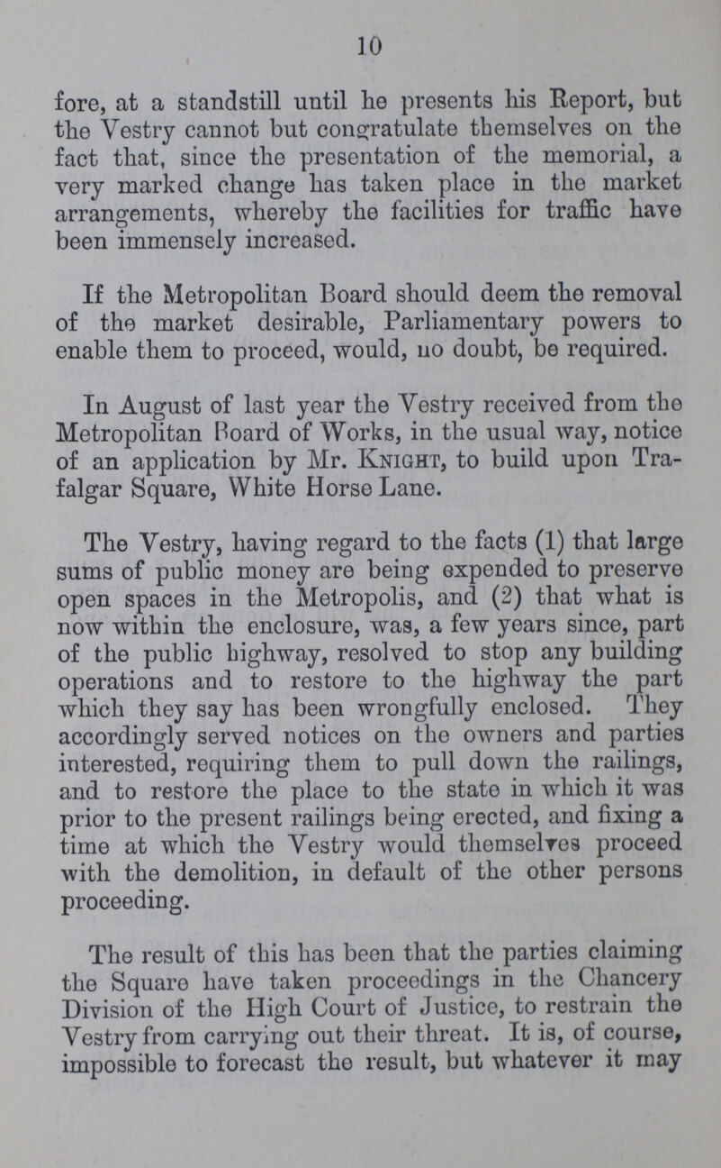 10 fore, at a standstill until he presents his Report, but the Vestry cannot but congratulate themselves on the fact that, since the presentation of the memorial, a very marked change has taken place in the market arrangements, whereby the facilities for traffic have been immensely increased. If the Metropolitan Board should deem the removal of the market desirable, Parliamentary powers to enable them to proceed, would, no doubt, be required. In August of last year the Vestry received from the Metropolitan Hoard of Works, in the usual way, notice of an application by Mr. Knight, to build upon Tra falgar Square, White Horse Lane. The Vestry, having regard to the facts (1) that large sums of public money are being expended to preserve open spaces in the Metropolis, and (2) that what is now within the enclosure, was, a few years since, part of the public highway, resolved to stop any building operations and to restore to the highway the part which they say has been wrongfully enclosed. They accordingly served notices on the owners and parties interested, requiring them to pull down the railings, and to restore the place to the state in which it was prior to the present railings being erected, and fixing a time at which the Vestry would them selves proceed with the demolition, in default of the other persons proceeding. The result of this has been that the parties claiming the Square have taken proceedings in the Chancery Division of the High Court of Justice, to restrain the Vestry from carrying out their threat. It is, of course, impossible to forecast the result, but whatever it may