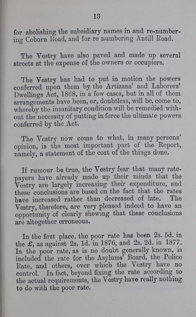 13 for abolishing the subsidiary names in and re-number ing Coborn Road, and for re numbering Antill Road. The Vestry have also paved and made up several streets at the expense of the owners or occupiers. The Vestry has had to put in motion the powers conferred upon them by the Artizans' and Laborers' Dwellings Act, 1868, in a few cases, but in all of them arrangements have been, or, doubtless, will be, come to, whereby the insanitary condition will be remedied with out the necessity of putting in force the ultimate powers conferred by the Act. The Vestry now come to what, in many persons' opinion, is the most important part of the Report, namely, a statement of the cost of the things done. If rumour be true, the Vestry fear that many rate payers have already made up their minds that the Vestry are largely increasing their expenditure, and these conclusions are based on the fact that the rates have increased rather than decreased of late. The Vestry, therefore, are very pleased indeed to have an opportunity of clearly shewing that these conclusions are altogether erroneous. In the first place, the poor rate has been 2s. 5d. in the £, as against 2s. 1d. in 1876, and 2s. 2d. in 1877. In the poor rate, as is no doubt generally known, is included the rate for the Asylums' Board, the Police Kate, and others, over which the Vestry have no control. In fact, beyond fixing the rate according to the actual requirements, the Vestry have really nothing to do with the poor rate.