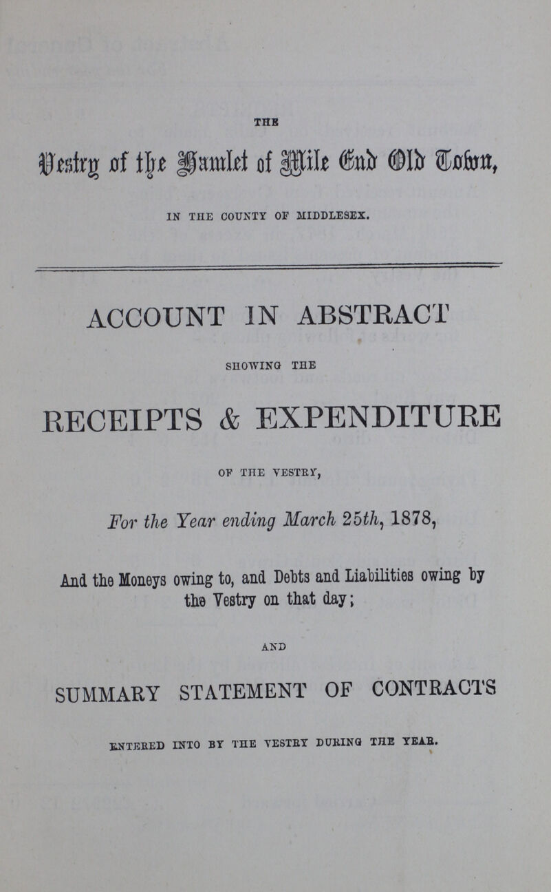 THE Vestry of the Hamlet of Mile End Old Town, IN THE COUNTY OF MIDDLESEX. ACCOUNT IN ABSTRACT SHOWING THE RECEIPTS & EXPENDITURE OF THE YESTBY, For the Year ending March 25th, 1878, And the Moneys owing to, and Debts and Liabilities owing by the Vestry on that day; AND SUMMARY STATEMENT OF CONTRACTS ENTERED INTO BY THE VESTRY DURING THE YEAR.