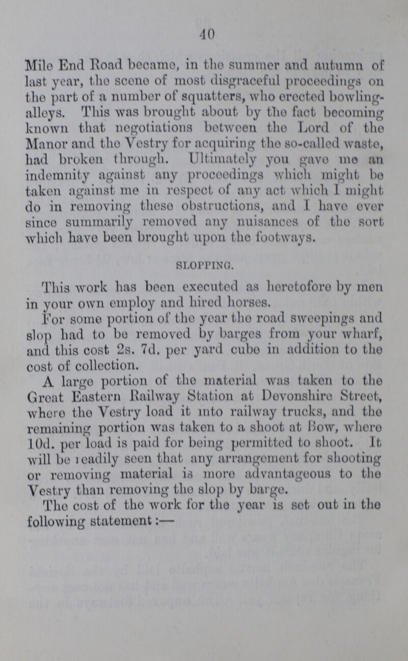 40 Mile End Road became, in the summer and autumn of last year, the scene of most disgraceful proceedings on the part of a number of squatters, who erected bowling alleys. This was brought about by the fact becoming known that negotiations between the Lord of the Manor and the Vestry for acquiring the so-called waste, had broken through. Ultimately you gave me an indemnity against any proceedings which might bo taken against me in respect of any act. which I might do in removing these obstructions, and I have ever since summarily removed any nuisances of the sort which have been brought upon the footways. slopping. This work has been executed as heretofore by men in your own employ and hired horses. For some portion of the year the road sweepings and slop had to bo removed by barges from your wharf, and this cost 2s. 7d. per yard cube in addition to the cost of collection. A largo portion of the material was taken to the Groat Eastern Railway Station at Devonshire Street, where the Vestry load it into railway trucks, and the remaining portion was taken to a shoot at How, where 10d. per load is paid for being permitted to shoot. It will be readily seen that any arrangement for shooting or removing material is more advantageous to the Vestry than removing the slop by barge. The cost of the work for the year is set out in the following statement:—