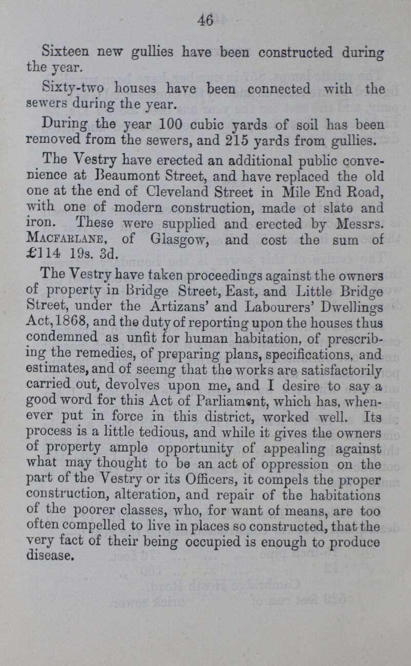 46 Sixteen new gullies have been constructed during the year. Sixty-two houses have been connected with the sewers during the year. During the year 100 cubic yards of soil has been removed from the sewers, and 215 yards from gullies. The Vestry have erected an additional public conve nience at Beaumont Street, and have replaced the old one at the end of Cleveland Street in Mile End Road, with one of modern construction, made ot slate and iron. These were supplied and erected by Messrs. Macfarlane, of Glasgow, and cost the sum of £114 19s. 3d. The Vestry have taken proceedings against the owners of property in Bridge Street, East, and Little Bridge Street, under the Artizans' and Labourers' Dwellings Act, 1868, and the duty of reporting upon the houses thus condemned as unfit for human habitation, of prescrib ing the remedies, of preparing plans, specifications, and estimates, and of seeing that the works are satisfactorily carried out, devolves upon me, and I desire to say a good word for this Act of Parliamant, which has, when ever put in force in this district, worked well. Its process is a little tedious, and while it gives the owners of property ample opportunity of appealing against what may thought to be an act of oppression on the part of the Vestry or its Officers, it compels the proper construction, alteration, and repair of the habitations of the poorer classes, who, for want of means, are too often compelled to live in places so constructed, that the very fact of their being occupied is enough to produce disease.