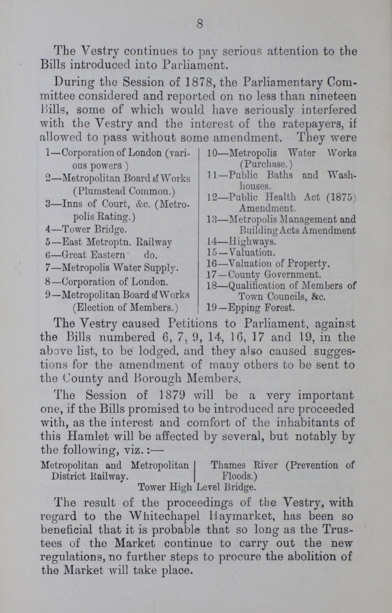 8 The Vestry continues to pay serious attention to the Bills introduced into Parliament. During the Session of 1878, the Parliamentary Com mittee considered and reported on no less than nineteen Hills, some of which would have seriously interfered with the Vestry and the interest of the ratepayers, if allowed to pass without some amendment. They were 1—Corporation of London (vari ous powers ) 2—Metropolitan Board of Works (Plumstead Common.) 3—Inns of Court, &c. (Metro polis Rating.) 4—Tower Bridge. 5—East Metroptn. Railway 0—Great Eastern do. 7—Metropolis Water Supply. 8—Corporation of London. 9—Metropolitan Board of Works (Election of Members.) 10—Metropolis Water Works (Purchase.) 11—Public Baths and Wash houses. 12—Public Health Act (1875) Amendment. 13—Metropolis Management and Building Acts Amendment 14—Highways. 15 — Valuation. 16—Valuation of Property. 17—County Government. 18—Qualification of Members of Town Councils, &c. 19—Epping Forest. The Vestry caused Petitions to Parliament, against the Bills numbered 6, 7, 9, 14, 16, 17 and 19, in the above list, to be lodged, and they also caused sugges tions for the amendment of many ofhers to be sent to the County and Borough Members. The Session of 1879 will be a very important one, if the Bills promised to be introduced are proceeded with, as the interest and comfort of the inhabitants of this Hamlet will be affected by several, but nofably by the following, viz.:— Metropolitan and Metropolitan District Railway. Thames River (Prevention of Floods.) Tower High Level Bridge. The result of the proceedings of the Vestry, with regard to the Whitechapel Haymarket, has been so beneficial that it is probable that so long as the Trus tees of the Market continue to carry out the new regulations, no further steps to procure the abolition of the Market will take place.