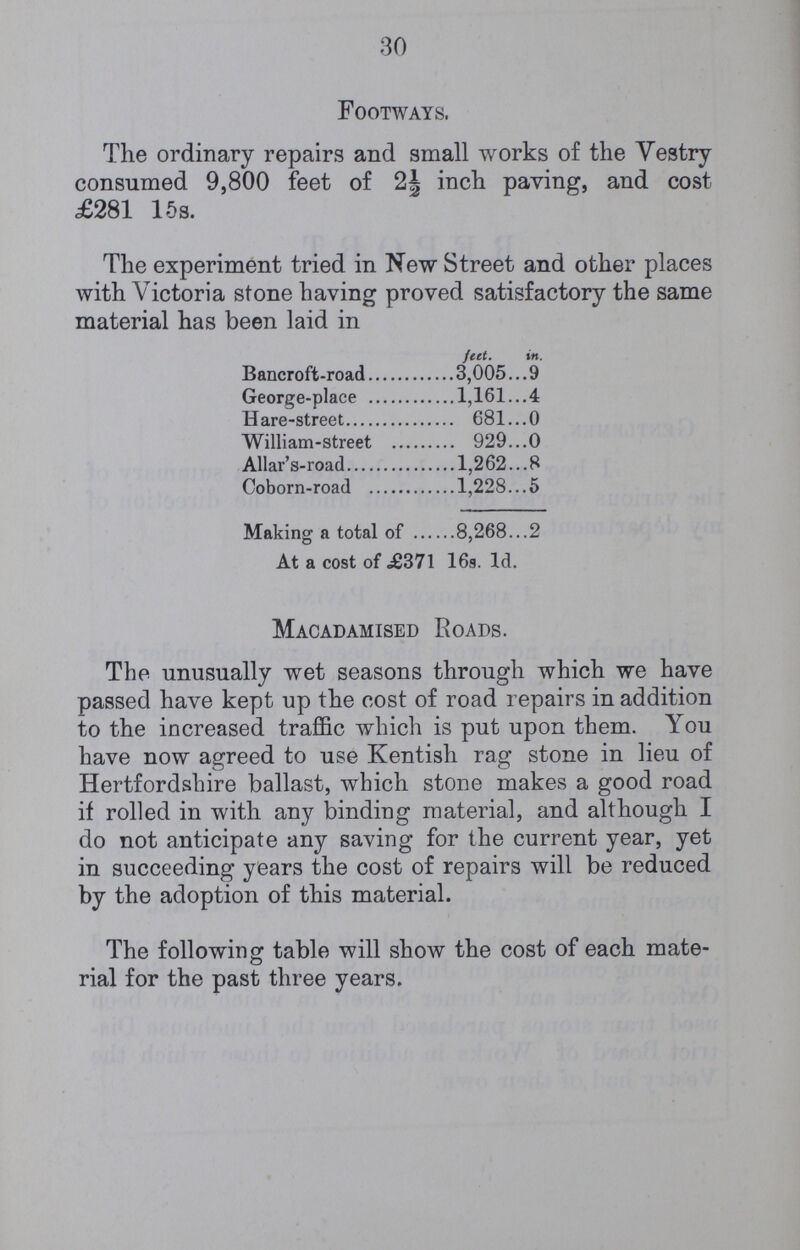 30 Footways. The ordinary repairs and small works of the Vestry consumed 9,800 feet of 2½ inch paving, and cost £281 15s. The experiment tried in New Street and other places with Victoria stone having proved satisfactory the same material has been laid in feet. in. Bancroft-road 3,005... 9 George-place 1,161...4 Hare-street 681 0 William-street 929 0 Allar's-road 1,262 8 Coborn-road 1,228 5 Making a total of 8,268 2 At a cost of .£371 16s. Id. Macadamised Roads. The unusually wet seasons through which we have passed have kept up the cost of road repairs in addition to the increased traffic which is put upon them. You have now agreed to use Kentish rag stone in lieu of Hertfordshire ballast, which stone makes a good road if rolled in with any binding material, and although I do not anticipate any saving for the current year, yet in succeeding years the cost of repairs will be reduced by the adoption of this material. The following table will show the cost of each mate rial for the past three years.