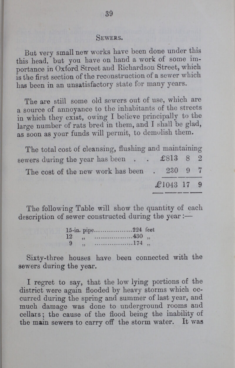 39 Sewers. But very small new works have been done under this this head, but you have on hand a work of some im portance in Oxford Street and Richardson Street, which is the first section of the reconstruction of a sewer which has been in an unsatisfactory state for many years. The are still some old sewers out of use, which are a source of annoyance to the inhabitants of the streets in which they exist, owing I believe principally to the large number of rats bred in them, and I shall be glad, as soon as your funds will permit, to demolish them. The total cost of cleansing, flushing and maintaining sewers during the year has been £813 8 2 The cost of the new work has been 230 9 7 £1043 17 9 The following Table will show the quantity of each description of sewer constructed during the year :— 15-in. pipe 224 feet 12 „ 430 „ 9 „ 174 „ Sixty-three houses have been connected with the sewers during the year. I regret to say, that the low lying portions of the district were again flooded by heavy storms which oc curred during the spring and summer of last year, and much damage was done to underground rooms and cellars; the cause of the flood being the inability of the main sewers to carry off the storm water. It was
