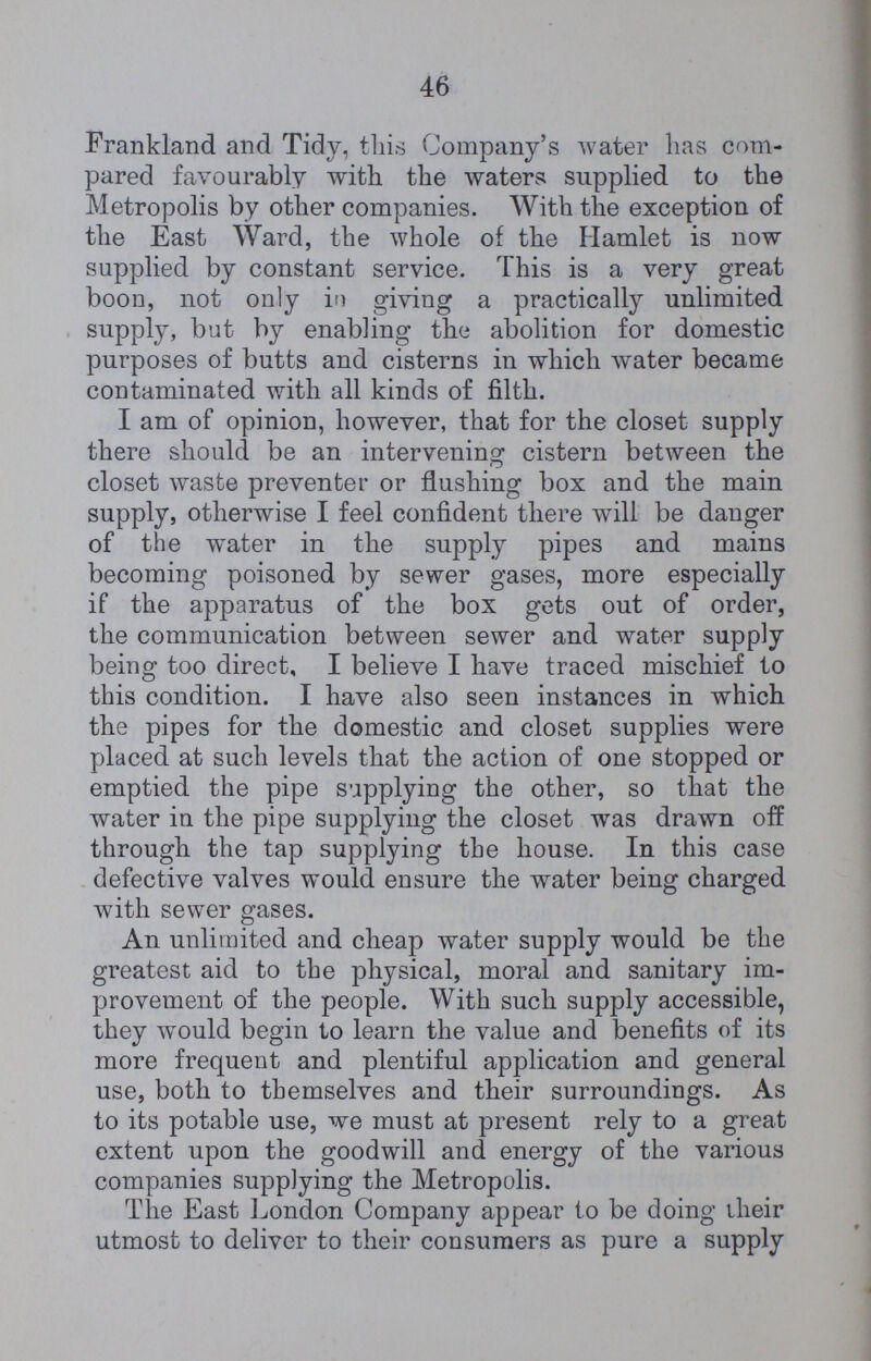 46 Frankland and Tidy, this Company's water has com pared favourably with the waters supplied to the Metropolis by other companies. With the exception of the East Ward, the whole of the Hamlet is now supplied by constant service. This is a very great boon, not only in giving a practically unlimited supply, but by enabling the abolition for domestic purposes of butts and cisterns in which water became contaminated with all kinds of filth. I am of opinion, however, that for the closet supply there should be an intervening: cistern between the closet waste preventer or flushing box and the main supply, otherwise I feel confident there will be danger of the water in the supply pipes and mains becoming poisoned by sewer gases, more especially if the apparatus of the box gets out of order, the communication between sewer and water supply being too direct, I believe I have traced mischief to this condition. I have also seen instances in which the pipes for the domestic and closet supplies were placed at such levels that the action of one stopped or emptied the pipe supplying the other, so that the water in the pipe supplying the closet was drawn off through the tap supplying the house. In this case defective valves would ensure the water being charged with sewer gases. An unlimited and cheap water supply would be the greatest aid to the physical, moral and sanitary im provement of the people. With such supply accessible, they would begin to learn the value and benefits of its more frequent and plentiful application and general use, both to themselves and their surroundings. As to its potable use, we must at present rely to a great extent upon the goodwill and energy of the various companies supplying the Metropolis. The East London Company appear to be doing their utmost to deliver to their consumers as pure a supply