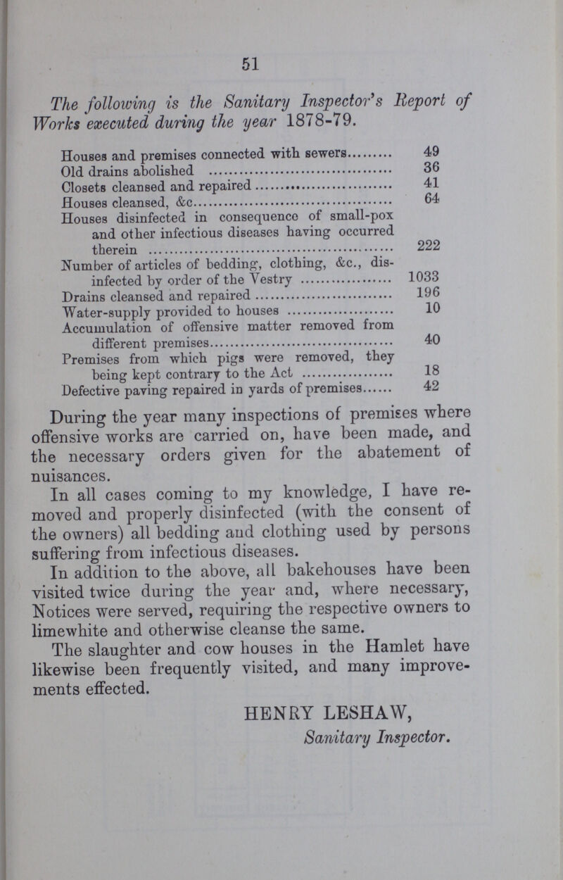 51 The following is the Sanitary Inspector's Report of Works executed during the year 1878-79. Houses and premises connected with sewers 49 Old drains abolished 36 Closets cleansed and repaired 41 Houses cleansed, &c 64 Houses disinfected in consequence of small-pox and other infectious diseases having occurred therein 222 Number of articles of bedding, clothing, &c., dis infected by order of the Vestry 1033 Drains cleansed and repaired 196 Water-supply provided to houses 10 Accumulation of offensive matter removed from different premises 40 Premises from which pigs were removed, they being kept contrary to the Act 18 Defective paving repaired in yards of premises 42 During the year many inspections of premises where offensive works are carried on, have been made, and the necessary orders given for the abatement of nuisances. In all cases coming to my knowledge, I have re moved and properly disinfected (with the consent of the owners) all bedding and clothing used by persons suffering from infectious diseases. In addition to the above, all bakehouses have been visited twice during the year and, where necessary, Notices were served, requiring the respective owners to limewhite and otherwise cleanse the same. The slaughter and cow houses in the Hamlet have likewise been frequently visited, and many improve ments effected. HENRY LESHAW, Sanitary Inspector.