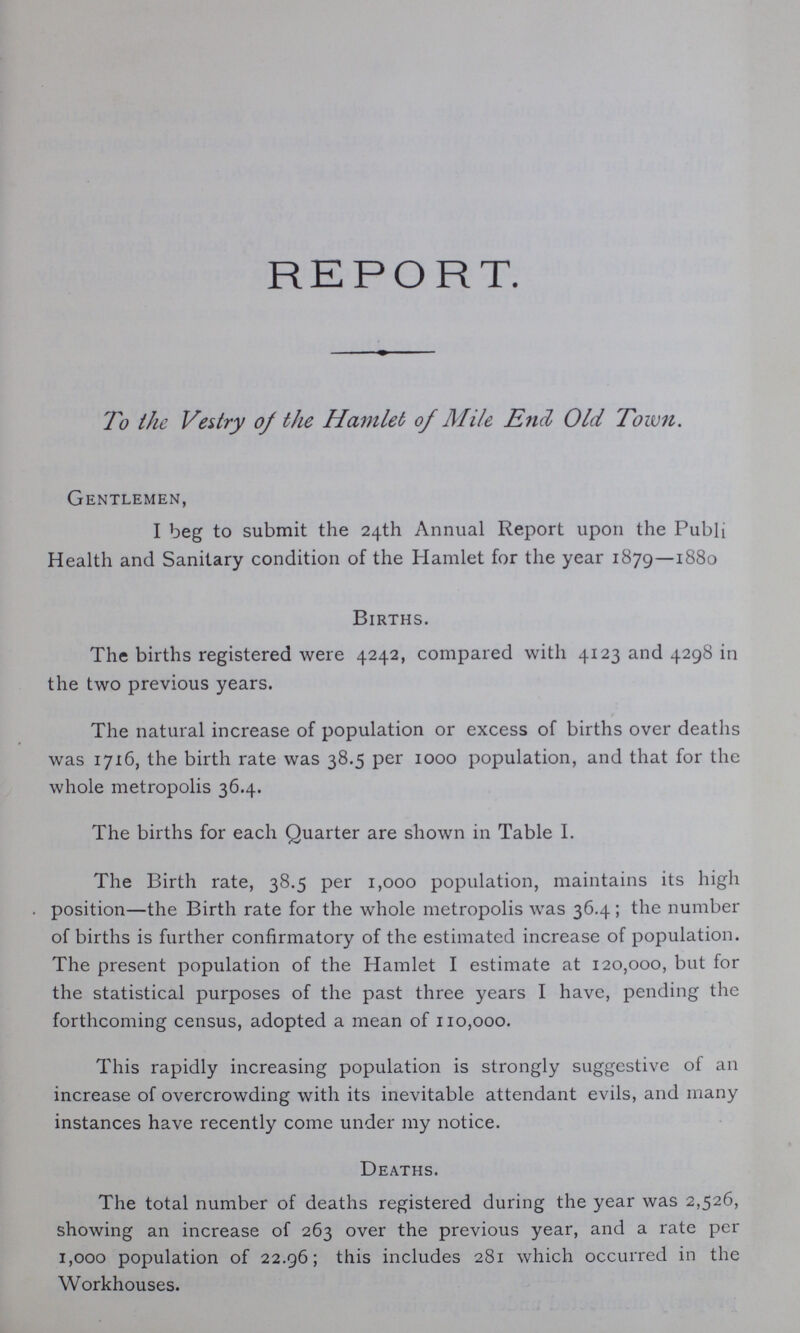 REPORT. To the Vestry of the Hamlet of Mile End Old Town. Gentlemen, I beg to submit the 24th Annual Report upon the Public Health and Sanitary condition of the Hamlet for the year 1879—1880 Births. The births registered were 4242, compared with 4123 and 4298 in the two previous years. The natural increase of population or excess of births over deaths was 1716, the birth rate was 38.5 per 1000 population, and that for the whole metropolis 36.4. The births for each Quarter are shown in Table I. The Birth rate, 38.5 per 1,000 population, maintains its high position—the Birth rate for the whole metropolis was 36.4 ; the number of births is further confirmatory of the estimated increase of population. The present population of the Hamlet I estimate at 120,000, but for the statistical purposes of the past three years I have, pending the forthcoming census, adopted a mean of 110,000. This rapidly increasing population is strongly suggestive of an increase of overcrowding with its inevitable attendant evils, and many instances have recently come under my notice. Deaths. The total number of deaths registered during the year was 2,526, showing an increase of 263 over the previous year, and a rate per 1,000 population of 22.96; this includes 281 which occurred in the Workhouses.