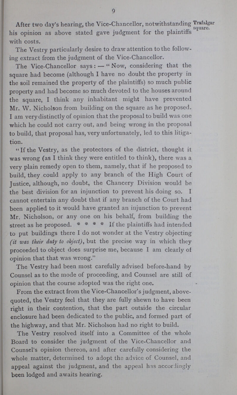 9 After two day's hearing, the Vice-Chancellor, notwithstanding his opinion as above stated gave judgment for the plaintiffs with costs. The Vestry particularly desire to draw attention to the follow ing extract from the judgment of the Vice-Chancellor. The Vice-Chancellor says:— Now, considering that the square had become (although I have no doubt the property in the soil remained the property of the plaintiffs) so much public property and had become so much devoted to the houses around the square, I think any inhabitant might have prevented Mr. W. Nicholson from building on the square as he proposed. I am very distinctly of opinion that the proposal to build was one which he could not carry out, and being wrong in the proposal to build, that proposal has, very unfortunately, led to this litiga tion. If the Vestry, as the protectors of the district, thought it was wrong (as I think they were entitled to think), there was a very plain remedy open to them, namely, that if he proposed to build, they could apply to any branch of the High Court of Justice, although, no doubt, the Chancery Division would be the best division for an injunction to prevent his doing so. I cannot entertain any doubt that if any branch of the Court had been applied to it would have granted an injunction to prevent Mr. Nicholson, or any one on his behalf, from building the street as he proposed. * * * * If the plaintiffs had intended to put buildings there I do not wonder at the Vestry objecting (it was their duty to object), but the precise way in which they proceeded to object does surprise me, because I am clearly of opinion that that was wrong. The Vestry had been most carefully advised before-hand by Counsel as to the mode of proceeding, and Counsel are still of opinion that the course adopted was the right one. From the extract from the Vice-Chancellor's judgment, above quoted, the Vestry feel that they are fully shewn to have been right in their contention, that the part outside the circular enclosure had been dedicated to the public, and formed part of the highway, and that Mr. Nicholson had no right to build. The Vestry resolved itself into a Committee of the whole Board to consider the judgment of the Vice-Chancellor and Counsel's opinion thereon, and after carefully considering the whole matter, determined to adopt the advice of Counsel, and appeal against the judgment, and the appeal has accordingly been lodged and awaits hearing. Trafalgar square.