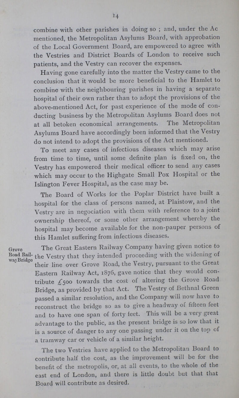 14 combine with other parishes in doing so; and, under the Ac mentioned, the Metropolitan Asylums Board, with approbation of the Local Government Board, are empowered to agree with the Vestries and District Boards of London to receive such patients, and the Vestry can recover the expenses. Having gone carefully into the matter the Vestry came to the conclusion that it would be more beneficial to the Hamlet to combine with the neighbouring parishes in having a separate hospital of their own rather than to adopt the provisions of the above-mentioned Act, for past experience of the mode of con ducting business by the Metropolitan Asylums Board does not at all betoken economical arrangements. The Metropolitan Asylums Board have accordingly been informed that the Vestry do not intend to adopt the provisions of the Act mentioned. To meet any cases of infectious diseases which may arise from time to time, until some definite plan is fixed on, the Vestry has empowered their medical officer to send any cases which may occur to the Highgate Small Pox Hospital or the Islington Fever Hospital, as the case may be. The Board of Works for the Poplar District have built a hospital for the class of persons named, at Plaistow, and the Vestry are in negociation with them with reference to a joint ownership thereof, or some other arrangement whereby the hospital may become available for the non-pauper persons of this Hamlet suffering from infectious diseases. The Great Eastern Railway Company having given notice to the Vestry that they intended proceeding with the widening of their line over Grove Road, the Vestry, pursuant to the Great Eastern Railway Act, 1876, gave notice that they would con tribute £500 towards the cost of altering the Grove Road Bridge, as provided by that Act. The Vestry of Bethnal Green passed a similar resolution, and the Company will now have to reconstruct the bridge so as to give a headway of fifteen feet and to have one span of forty feet. This will be a very great advantage to the public, as the present bridge is so low that it is a source of danger to any one passing under it on the top of a tramway car or vehicle of a similar height. The two Vestries have applied to the Metropolitan Board to contribute half the cost, as the improvement will be for the benefit of the metropolis, or, at all events, to the whole of the east end of London, and there is little doubt but that that Board will contribute as desired. Grove Road Rail wayBridge