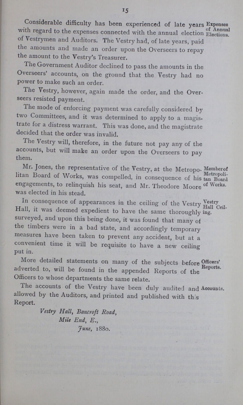 15 Considerable difficulty has been experienced of late years with regard to the expenses connected with the annual election of Vestrymen and Auditors. The Vestry had, of late years, paid the amounts and made an order upon the Overseers to repay the amount to the Vestry's Treasurer. The Government Auditor declined to pass the amounts in the Overseers' accounts, on the ground that the Vestry had no power to make such an order. The Vestry, however, again made the order, and the Over seers resisted payment. The mode of enforcing payment was carefully considered by two Committees, and it was determined to apply to a magis trate for a distress warrant. This was done, and the magistrate decided that the order was invalid. The Vestry will, therefore, in the future not pay any of the accounts, but will make an order upon the Overseers to pay them. Mr. Jones, the representative of the Vestry, at the Metropo litan Board of Works, was compelled, in consequence of his engagements, to relinquish his seat, and Mr. Theodore Moore was elected in his stead. Member of Metropoli tan Board of Works. In consequence of appearances in the ceiling of the Vestry Hall, it was deemed expedient to have the same thoroughly surveyed, and upon this being done, it was found that many of the timbers were in a bad state, and accordingly temporary measures have been taken to prevent any accident, but at a convenient time it will be requisite to have a new ceiling put in. Vestry Hall Ceil ing. More detailed statements on many of the subjects before' adverted to, will be found in the appended Reports of the Officers to whose departments the same relate. Officers' Reports. The accounts of the Vestry have been duly audited and allowed by the Auditors, and printed and published with th.'s Report. Vestry Hall, Bancroft Road, Mile End, E., June, 1880. Accounts.