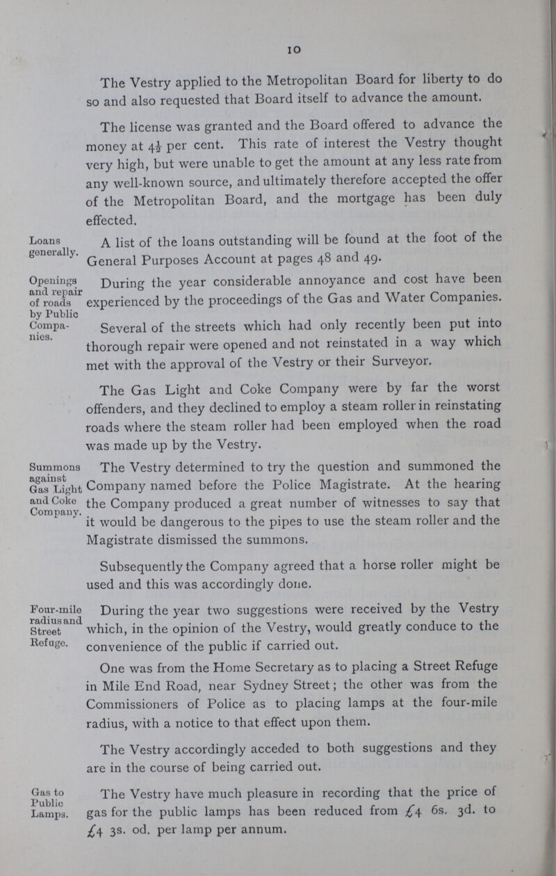 10 The Vestry applied to the Metropolitan Board for liberty to do so and also requested that Board itself to advance the amount. The license was granted and the Board offered to advance the money at 4½ per cent. This rate of interest the Vestry thought very high, but were unable to get the amount at any less rate from any well-known source, and ultimately therefore accepted the offer of the Metropolitan Board, and the mortgage has been duly effected. Loans generally. A list of the loans outstanding will be found at the foot of the General Purposes Account at pages 48 and 49. Openings and repair of roads by Public Compa nies. During the year considerable annoyance and cost have been experienced by the proceedings of the Gas and Water Companies. Several of the streets which had only recently been put into thorough repair were opened and not reinstated in a way which met with the approval of the Vestry or their Surveyor. The Gas Light and Coke Company were by far the worst offenders, and they declined to employ a steam roller in reinstating roads where the steam roller had been employed when the road was made up by the Vestry. Summons against Gas Ligbt and Coke Company. The Vestry determined to try the question and summoned the Company named before the Police Magistrate. At the hearing the Company produced a great number of witnesses to say that it would be dangerous to the pipes to use the steam roller and the Magistrate dismissed the summons. Subsequently the Company agreed that a horse roller might be used and this was accordingly done. Four-mile radiusand Street Refuge. During the year two suggestions were received by the Vestry which, in the opinion of the Vestry, would greatly conduce to the convenience of the public if carried out. One was from the Home Secretary as to placing a Street Refuge in Mile End Road, near Sydney Street; the other was from the Commissioners of Police as to placing lamps at the four-mile radius, with a notice to that effect upon them. The Vestry accordingly acceded to both suggestions and they are in the course of being carried out. Gas to Public Lamps. The Vestry have much pleasure in recording that the price of gas for the public lamps has been reduced from £4 6s. 3d. to £4 3s. od. per lamp per annum.