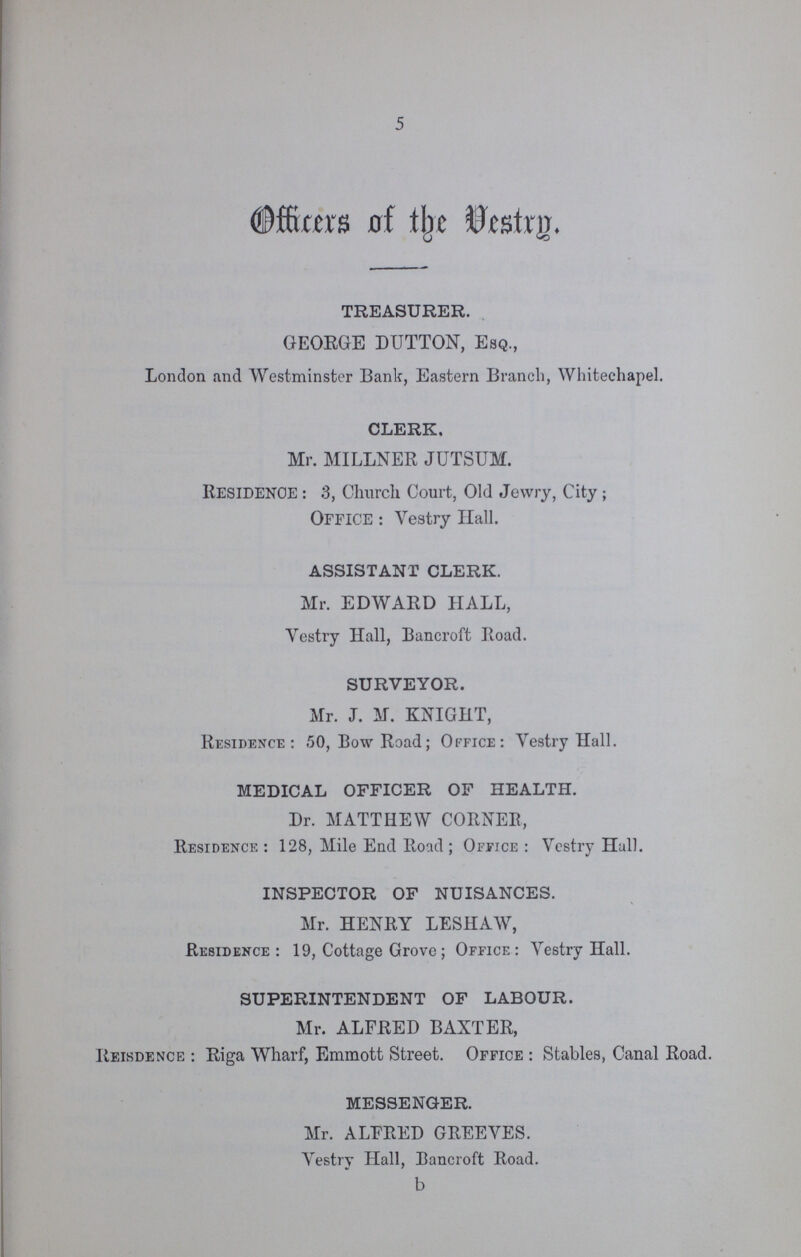 5 Officers of the Vestry. TREASURER. GEORGE DUTTON, Esq., London and Westminster Bank, Eastern Branch, Whitechapel. CLERK. Mr. MILLNER JUTSUM. RESIDENCE : 3, Church Court, Old Jewry, City ; OFFICE : Vestry Hall. ASSISTANT CLERK. Mr. EDWARD HALL, Vestry Hall, Bancroft Road. SURVEYOR. Mr. J. M. KNIGHT, Residence: 50, Bow Road; Office: Vestry Hall. MEDICAL OFFICER OF HEALTH. Dr. MATTHEW CORNER, Residence: 128, Mile End Road; Office: Vestry Hall. INSPECTOR OF NUISANCES. Mr. HENRY LESHAW, Residence : 19, Cottage Grove; Office: Vestry Hall. SUPERINTENDENT OF LABOUR. Mr. ALFRED BAXTER, Reisdence: Riga Wharf, Emmott Street. Office: Stables, Canal Road. MESSENGER. Mr. ALFRED GREEVES. Vestry Hall, Bancroft Road.