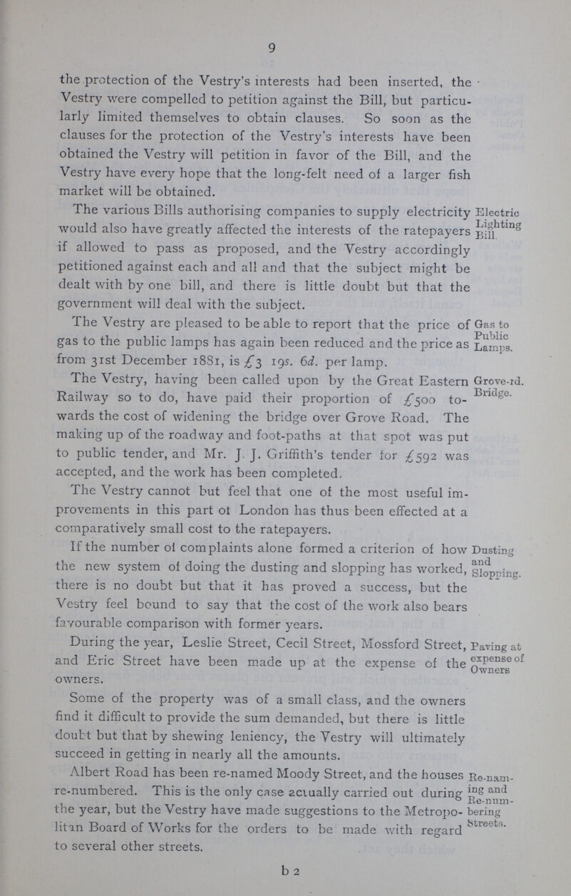 9 the protection of the Vestry's interests had been inserted, the Vestry were compelled to petition against the Bill, but particu larly limited themselves to obtain clauses. So soon as the clauses for the protection of the Vestry's interests have been obtained the Vestry will petition in favor of the Bill, and the Vestry have every hope that the long-felt need of a larger fish market will be obtained. The various Bills authorising companies to supply electricity would also have greatly affected the interests of the ratepayers if allowed to pass as proposed, and the Vestry accordingly petitioned against each and all and that the subject might be dealt with by one bill, and there is little doubt but that the government will deal with the subject. Electric Lighting Bill The Vestry are pleased to be able to report that the price of gas to the public lamps has again been reduced and the price as from 31st December 1881, is £3 19s. 6d. per lamp. Gas to Public Lamps. The Vestry, having been called upon by the Great Eastern Railway so to do, have paid their proportion of £500 to wards the cost of widening the bridge over Grove Road. The making up of the roadway and foot-paths at that spot was put to public tender, and Mr. J. J. Griffith's tender for £592 was accepted, and the work has been completed. Grove-rd. Bridge. The Vestry cannot but feel that one of the most useful im provements in this part ot London has thus been effected at a comparatively small cost to the ratepayers. If the number of complaints alone formed a criterion of how the new system of doing the dusting and slopping has worked, there is no doubt but that it has proved a success, but the Vestry feel bound to say that the cost of the work also bears favourable comparison with former years. Dusting and Slopping. During the year, Leslie Street, Cecil Street, Mossford Street, and Eric Street have been made up at the expense of the owners. Some of the property was of a small class, and the owners find it difficult to provide the sum demanded, but there is little doubt but that by shewing leniency, the Yestry will ultimately succeed in getting in nearly all the amounts. Paving at expense of Owners Albert Koad has been re-named Moody Street, and the houses re-numbered. This is the only case actually carried out during the }'ear, but the Vestry have made suggestions to the Metropo litan Board of Works for the orders to be made with regard to several other streets. Re-nam ing and Re-num bering Streets.